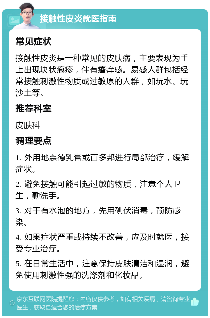 接触性皮炎就医指南 常见症状 接触性皮炎是一种常见的皮肤病，主要表现为手上出现块状疱疹，伴有瘙痒感。易感人群包括经常接触刺激性物质或过敏原的人群，如玩水、玩沙土等。 推荐科室 皮肤科 调理要点 1. 外用地奈德乳膏或百多邦进行局部治疗，缓解症状。 2. 避免接触可能引起过敏的物质，注意个人卫生，勤洗手。 3. 对于有水泡的地方，先用碘伏消毒，预防感染。 4. 如果症状严重或持续不改善，应及时就医，接受专业治疗。 5. 在日常生活中，注意保持皮肤清洁和湿润，避免使用刺激性强的洗涤剂和化妆品。