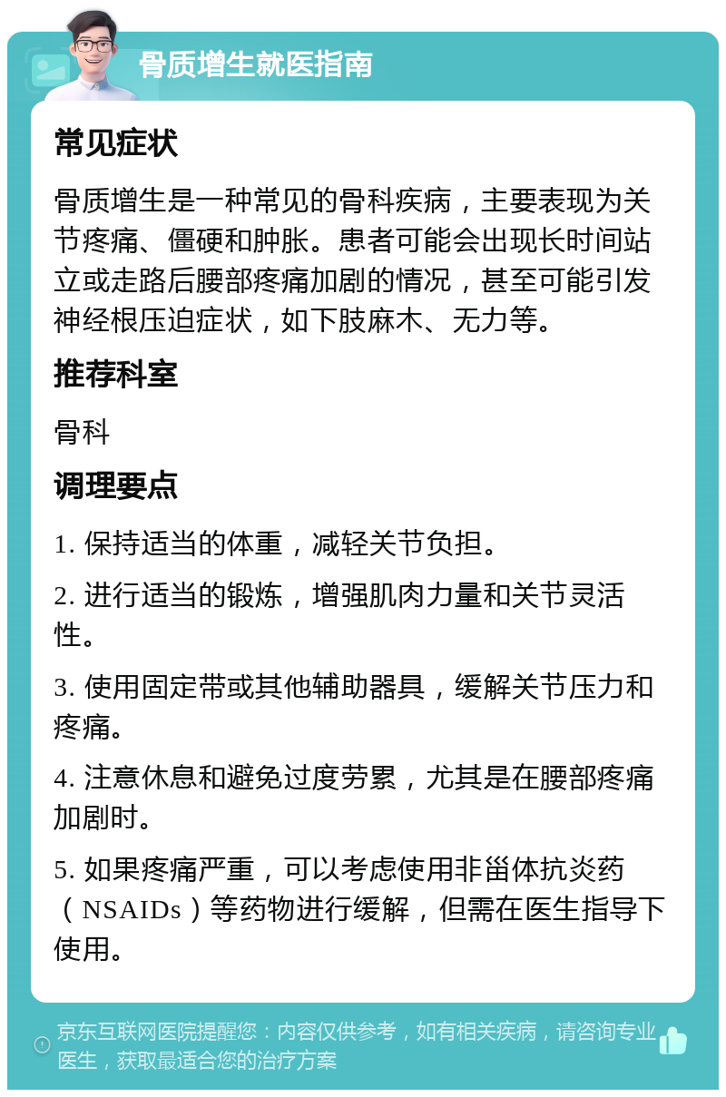 骨质增生就医指南 常见症状 骨质增生是一种常见的骨科疾病，主要表现为关节疼痛、僵硬和肿胀。患者可能会出现长时间站立或走路后腰部疼痛加剧的情况，甚至可能引发神经根压迫症状，如下肢麻木、无力等。 推荐科室 骨科 调理要点 1. 保持适当的体重，减轻关节负担。 2. 进行适当的锻炼，增强肌肉力量和关节灵活性。 3. 使用固定带或其他辅助器具，缓解关节压力和疼痛。 4. 注意休息和避免过度劳累，尤其是在腰部疼痛加剧时。 5. 如果疼痛严重，可以考虑使用非甾体抗炎药（NSAIDs）等药物进行缓解，但需在医生指导下使用。