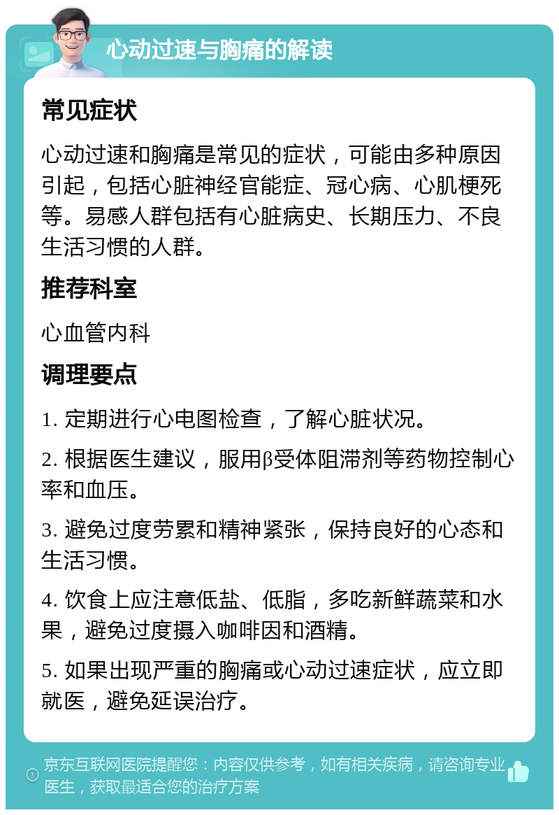 心动过速与胸痛的解读 常见症状 心动过速和胸痛是常见的症状，可能由多种原因引起，包括心脏神经官能症、冠心病、心肌梗死等。易感人群包括有心脏病史、长期压力、不良生活习惯的人群。 推荐科室 心血管内科 调理要点 1. 定期进行心电图检查，了解心脏状况。 2. 根据医生建议，服用β受体阻滞剂等药物控制心率和血压。 3. 避免过度劳累和精神紧张，保持良好的心态和生活习惯。 4. 饮食上应注意低盐、低脂，多吃新鲜蔬菜和水果，避免过度摄入咖啡因和酒精。 5. 如果出现严重的胸痛或心动过速症状，应立即就医，避免延误治疗。