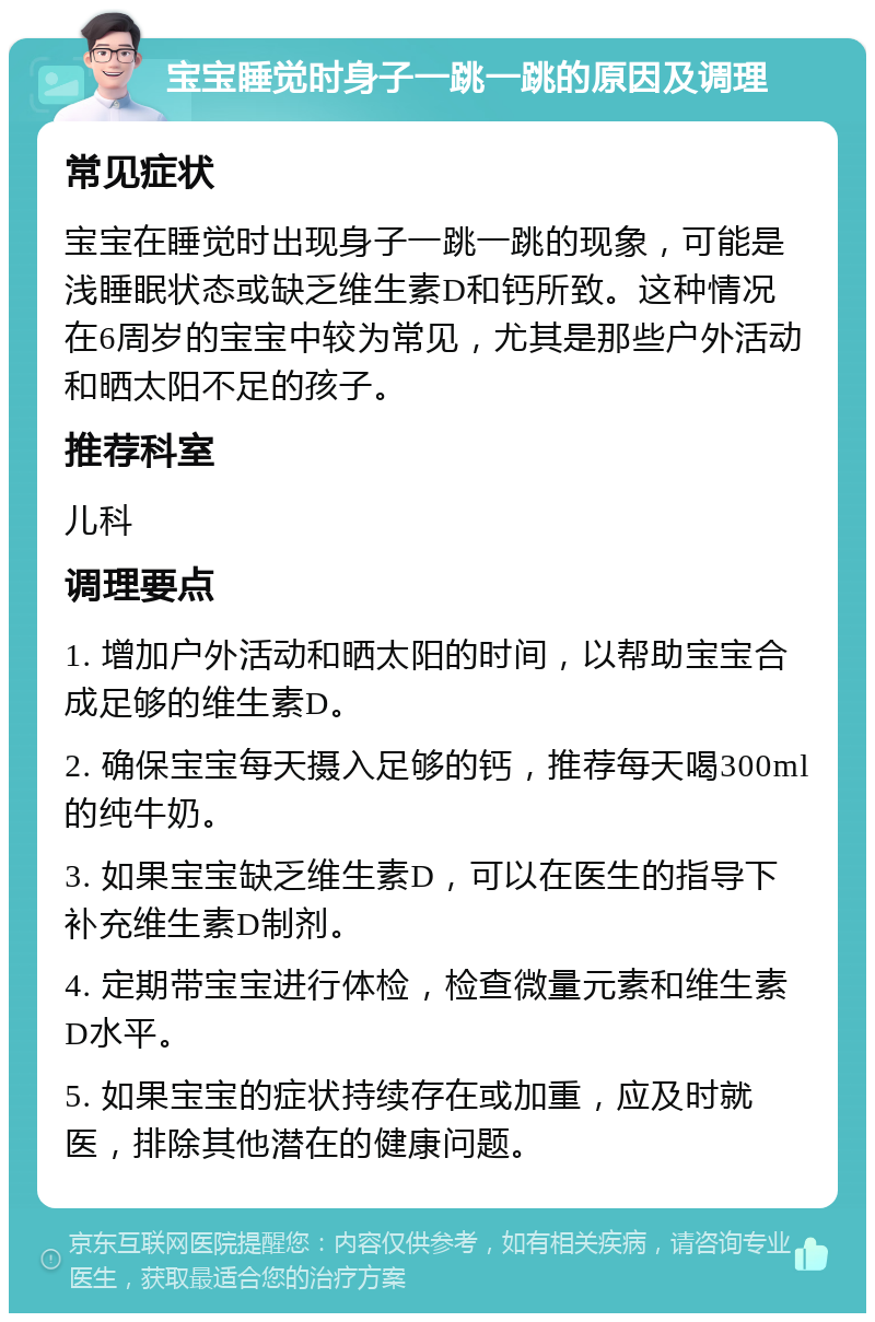 宝宝睡觉时身子一跳一跳的原因及调理 常见症状 宝宝在睡觉时出现身子一跳一跳的现象，可能是浅睡眠状态或缺乏维生素D和钙所致。这种情况在6周岁的宝宝中较为常见，尤其是那些户外活动和晒太阳不足的孩子。 推荐科室 儿科 调理要点 1. 增加户外活动和晒太阳的时间，以帮助宝宝合成足够的维生素D。 2. 确保宝宝每天摄入足够的钙，推荐每天喝300ml的纯牛奶。 3. 如果宝宝缺乏维生素D，可以在医生的指导下补充维生素D制剂。 4. 定期带宝宝进行体检，检查微量元素和维生素D水平。 5. 如果宝宝的症状持续存在或加重，应及时就医，排除其他潜在的健康问题。