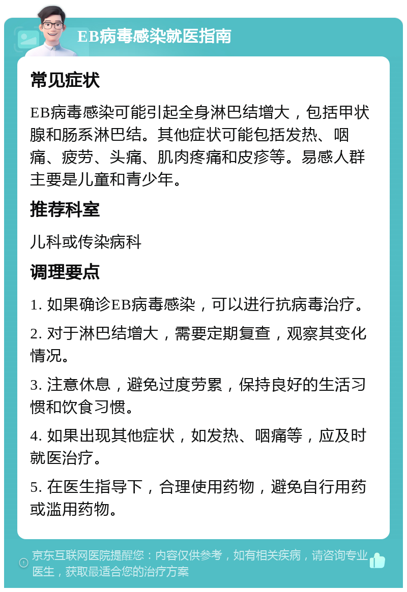 EB病毒感染就医指南 常见症状 EB病毒感染可能引起全身淋巴结增大，包括甲状腺和肠系淋巴结。其他症状可能包括发热、咽痛、疲劳、头痛、肌肉疼痛和皮疹等。易感人群主要是儿童和青少年。 推荐科室 儿科或传染病科 调理要点 1. 如果确诊EB病毒感染，可以进行抗病毒治疗。 2. 对于淋巴结增大，需要定期复查，观察其变化情况。 3. 注意休息，避免过度劳累，保持良好的生活习惯和饮食习惯。 4. 如果出现其他症状，如发热、咽痛等，应及时就医治疗。 5. 在医生指导下，合理使用药物，避免自行用药或滥用药物。