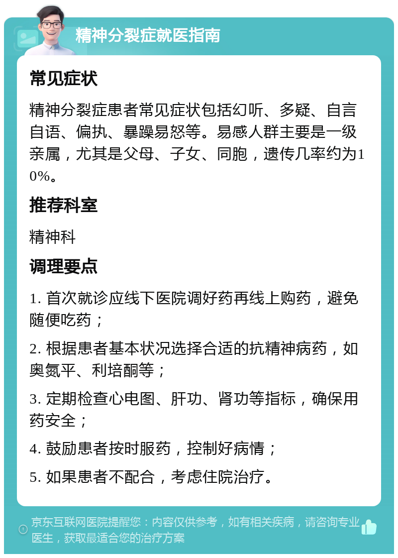 精神分裂症就医指南 常见症状 精神分裂症患者常见症状包括幻听、多疑、自言自语、偏执、暴躁易怒等。易感人群主要是一级亲属，尤其是父母、子女、同胞，遗传几率约为10%。 推荐科室 精神科 调理要点 1. 首次就诊应线下医院调好药再线上购药，避免随便吃药； 2. 根据患者基本状况选择合适的抗精神病药，如奥氮平、利培酮等； 3. 定期检查心电图、肝功、肾功等指标，确保用药安全； 4. 鼓励患者按时服药，控制好病情； 5. 如果患者不配合，考虑住院治疗。