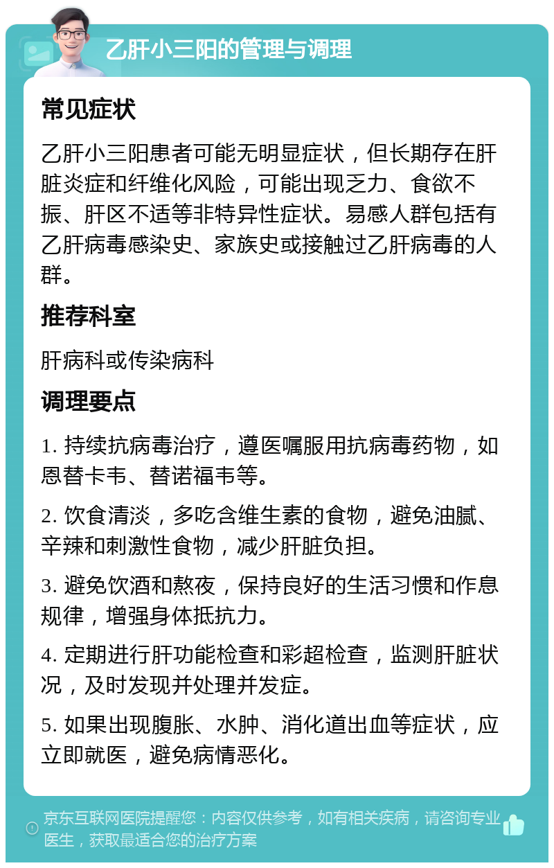 乙肝小三阳的管理与调理 常见症状 乙肝小三阳患者可能无明显症状，但长期存在肝脏炎症和纤维化风险，可能出现乏力、食欲不振、肝区不适等非特异性症状。易感人群包括有乙肝病毒感染史、家族史或接触过乙肝病毒的人群。 推荐科室 肝病科或传染病科 调理要点 1. 持续抗病毒治疗，遵医嘱服用抗病毒药物，如恩替卡韦、替诺福韦等。 2. 饮食清淡，多吃含维生素的食物，避免油腻、辛辣和刺激性食物，减少肝脏负担。 3. 避免饮酒和熬夜，保持良好的生活习惯和作息规律，增强身体抵抗力。 4. 定期进行肝功能检查和彩超检查，监测肝脏状况，及时发现并处理并发症。 5. 如果出现腹胀、水肿、消化道出血等症状，应立即就医，避免病情恶化。