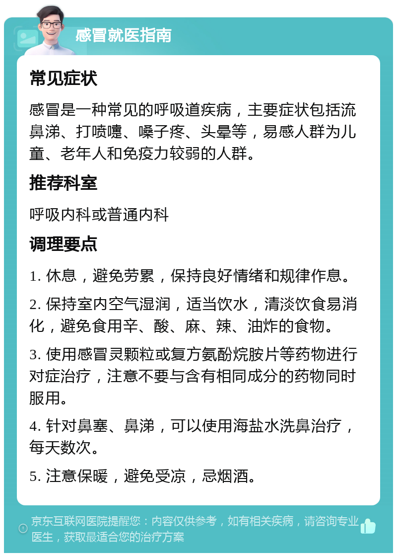 感冒就医指南 常见症状 感冒是一种常见的呼吸道疾病，主要症状包括流鼻涕、打喷嚏、嗓子疼、头晕等，易感人群为儿童、老年人和免疫力较弱的人群。 推荐科室 呼吸内科或普通内科 调理要点 1. 休息，避免劳累，保持良好情绪和规律作息。 2. 保持室内空气湿润，适当饮水，清淡饮食易消化，避免食用辛、酸、麻、辣、油炸的食物。 3. 使用感冒灵颗粒或复方氨酚烷胺片等药物进行对症治疗，注意不要与含有相同成分的药物同时服用。 4. 针对鼻塞、鼻涕，可以使用海盐水洗鼻治疗，每天数次。 5. 注意保暖，避免受凉，忌烟酒。