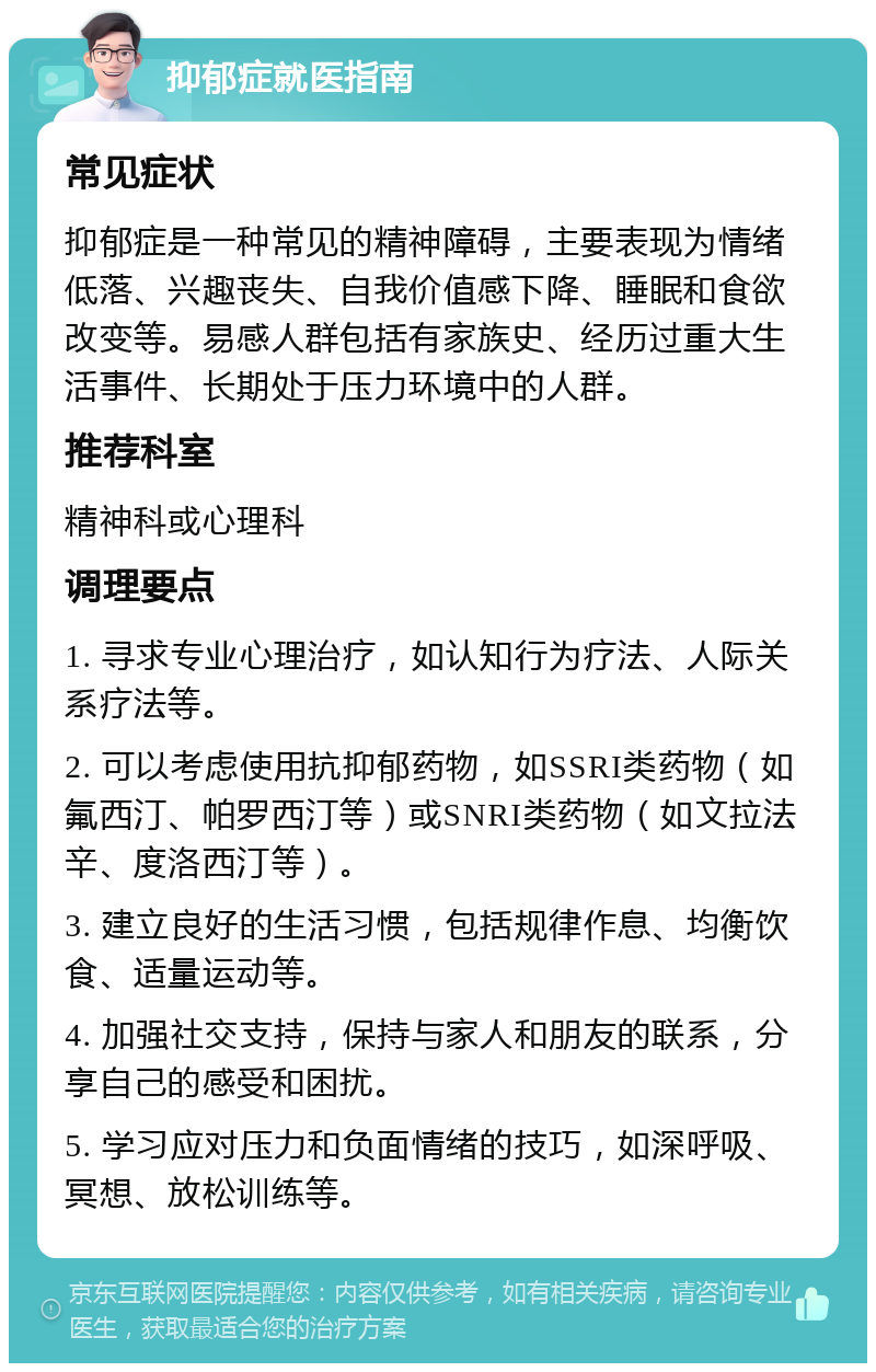 抑郁症就医指南 常见症状 抑郁症是一种常见的精神障碍，主要表现为情绪低落、兴趣丧失、自我价值感下降、睡眠和食欲改变等。易感人群包括有家族史、经历过重大生活事件、长期处于压力环境中的人群。 推荐科室 精神科或心理科 调理要点 1. 寻求专业心理治疗，如认知行为疗法、人际关系疗法等。 2. 可以考虑使用抗抑郁药物，如SSRI类药物（如氟西汀、帕罗西汀等）或SNRI类药物（如文拉法辛、度洛西汀等）。 3. 建立良好的生活习惯，包括规律作息、均衡饮食、适量运动等。 4. 加强社交支持，保持与家人和朋友的联系，分享自己的感受和困扰。 5. 学习应对压力和负面情绪的技巧，如深呼吸、冥想、放松训练等。