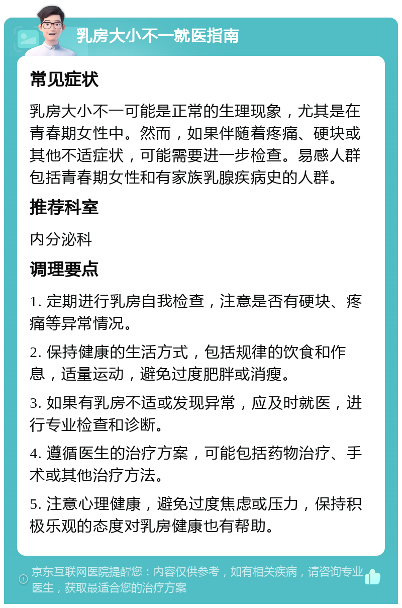 乳房大小不一就医指南 常见症状 乳房大小不一可能是正常的生理现象，尤其是在青春期女性中。然而，如果伴随着疼痛、硬块或其他不适症状，可能需要进一步检查。易感人群包括青春期女性和有家族乳腺疾病史的人群。 推荐科室 内分泌科 调理要点 1. 定期进行乳房自我检查，注意是否有硬块、疼痛等异常情况。 2. 保持健康的生活方式，包括规律的饮食和作息，适量运动，避免过度肥胖或消瘦。 3. 如果有乳房不适或发现异常，应及时就医，进行专业检查和诊断。 4. 遵循医生的治疗方案，可能包括药物治疗、手术或其他治疗方法。 5. 注意心理健康，避免过度焦虑或压力，保持积极乐观的态度对乳房健康也有帮助。