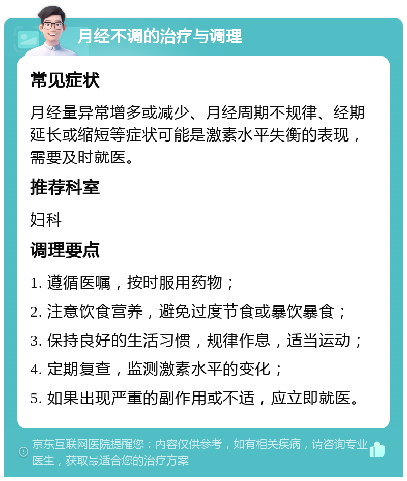 月经不调的治疗与调理 常见症状 月经量异常增多或减少、月经周期不规律、经期延长或缩短等症状可能是激素水平失衡的表现，需要及时就医。 推荐科室 妇科 调理要点 1. 遵循医嘱，按时服用药物； 2. 注意饮食营养，避免过度节食或暴饮暴食； 3. 保持良好的生活习惯，规律作息，适当运动； 4. 定期复查，监测激素水平的变化； 5. 如果出现严重的副作用或不适，应立即就医。