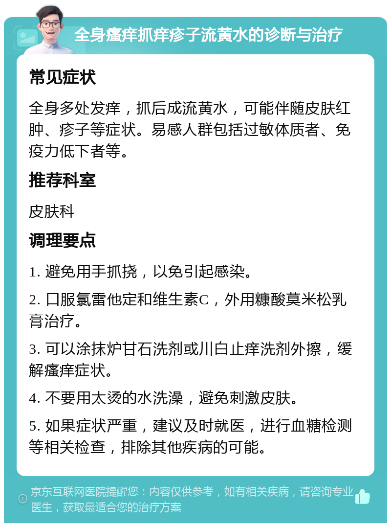 全身瘙痒抓痒疹子流黄水的诊断与治疗 常见症状 全身多处发痒，抓后成流黄水，可能伴随皮肤红肿、疹子等症状。易感人群包括过敏体质者、免疫力低下者等。 推荐科室 皮肤科 调理要点 1. 避免用手抓挠，以免引起感染。 2. 口服氯雷他定和维生素C，外用糠酸莫米松乳膏治疗。 3. 可以涂抹炉甘石洗剂或川白止痒洗剂外擦，缓解瘙痒症状。 4. 不要用太烫的水洗澡，避免刺激皮肤。 5. 如果症状严重，建议及时就医，进行血糖检测等相关检查，排除其他疾病的可能。