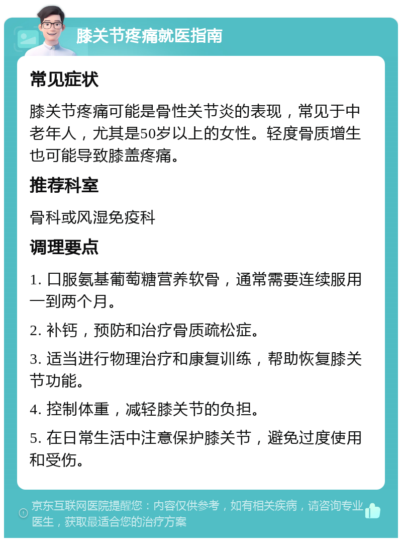 膝关节疼痛就医指南 常见症状 膝关节疼痛可能是骨性关节炎的表现，常见于中老年人，尤其是50岁以上的女性。轻度骨质增生也可能导致膝盖疼痛。 推荐科室 骨科或风湿免疫科 调理要点 1. 口服氨基葡萄糖营养软骨，通常需要连续服用一到两个月。 2. 补钙，预防和治疗骨质疏松症。 3. 适当进行物理治疗和康复训练，帮助恢复膝关节功能。 4. 控制体重，减轻膝关节的负担。 5. 在日常生活中注意保护膝关节，避免过度使用和受伤。