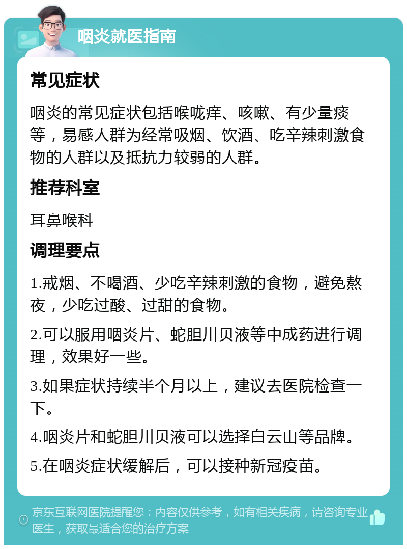 咽炎就医指南 常见症状 咽炎的常见症状包括喉咙痒、咳嗽、有少量痰等，易感人群为经常吸烟、饮酒、吃辛辣刺激食物的人群以及抵抗力较弱的人群。 推荐科室 耳鼻喉科 调理要点 1.戒烟、不喝酒、少吃辛辣刺激的食物，避免熬夜，少吃过酸、过甜的食物。 2.可以服用咽炎片、蛇胆川贝液等中成药进行调理，效果好一些。 3.如果症状持续半个月以上，建议去医院检查一下。 4.咽炎片和蛇胆川贝液可以选择白云山等品牌。 5.在咽炎症状缓解后，可以接种新冠疫苗。