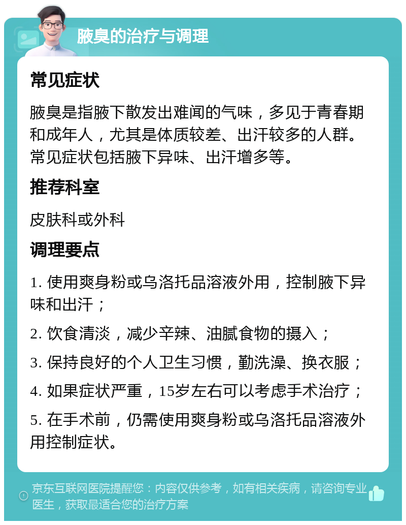 腋臭的治疗与调理 常见症状 腋臭是指腋下散发出难闻的气味，多见于青春期和成年人，尤其是体质较差、出汗较多的人群。常见症状包括腋下异味、出汗增多等。 推荐科室 皮肤科或外科 调理要点 1. 使用爽身粉或乌洛托品溶液外用，控制腋下异味和出汗； 2. 饮食清淡，减少辛辣、油腻食物的摄入； 3. 保持良好的个人卫生习惯，勤洗澡、换衣服； 4. 如果症状严重，15岁左右可以考虑手术治疗； 5. 在手术前，仍需使用爽身粉或乌洛托品溶液外用控制症状。