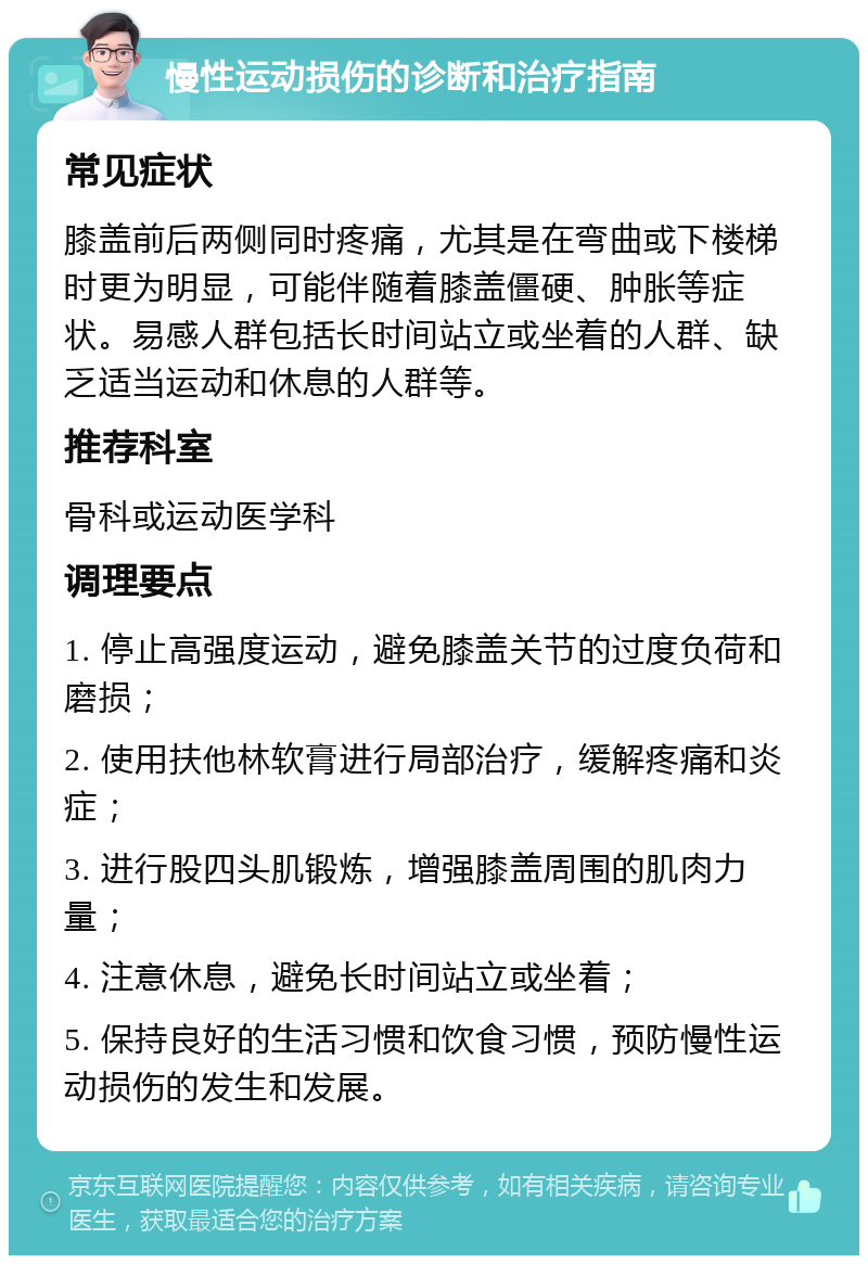 慢性运动损伤的诊断和治疗指南 常见症状 膝盖前后两侧同时疼痛，尤其是在弯曲或下楼梯时更为明显，可能伴随着膝盖僵硬、肿胀等症状。易感人群包括长时间站立或坐着的人群、缺乏适当运动和休息的人群等。 推荐科室 骨科或运动医学科 调理要点 1. 停止高强度运动，避免膝盖关节的过度负荷和磨损； 2. 使用扶他林软膏进行局部治疗，缓解疼痛和炎症； 3. 进行股四头肌锻炼，增强膝盖周围的肌肉力量； 4. 注意休息，避免长时间站立或坐着； 5. 保持良好的生活习惯和饮食习惯，预防慢性运动损伤的发生和发展。