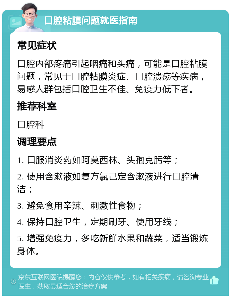 口腔粘膜问题就医指南 常见症状 口腔内部疼痛引起咽痛和头痛，可能是口腔粘膜问题，常见于口腔粘膜炎症、口腔溃疡等疾病，易感人群包括口腔卫生不佳、免疫力低下者。 推荐科室 口腔科 调理要点 1. 口服消炎药如阿莫西林、头孢克肟等； 2. 使用含漱液如复方氯己定含漱液进行口腔清洁； 3. 避免食用辛辣、刺激性食物； 4. 保持口腔卫生，定期刷牙、使用牙线； 5. 增强免疫力，多吃新鲜水果和蔬菜，适当锻炼身体。