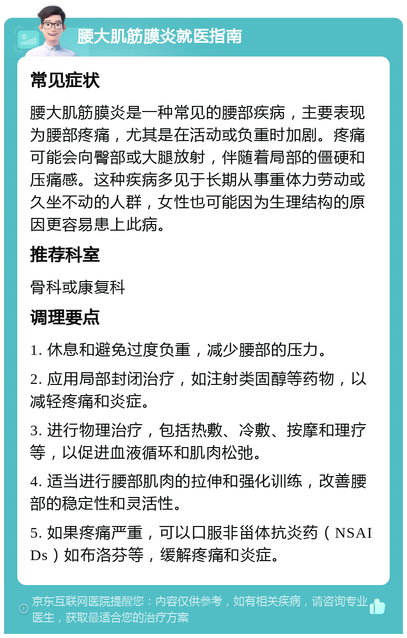 腰大肌筋膜炎就医指南 常见症状 腰大肌筋膜炎是一种常见的腰部疾病，主要表现为腰部疼痛，尤其是在活动或负重时加剧。疼痛可能会向臀部或大腿放射，伴随着局部的僵硬和压痛感。这种疾病多见于长期从事重体力劳动或久坐不动的人群，女性也可能因为生理结构的原因更容易患上此病。 推荐科室 骨科或康复科 调理要点 1. 休息和避免过度负重，减少腰部的压力。 2. 应用局部封闭治疗，如注射类固醇等药物，以减轻疼痛和炎症。 3. 进行物理治疗，包括热敷、冷敷、按摩和理疗等，以促进血液循环和肌肉松弛。 4. 适当进行腰部肌肉的拉伸和强化训练，改善腰部的稳定性和灵活性。 5. 如果疼痛严重，可以口服非甾体抗炎药（NSAIDs）如布洛芬等，缓解疼痛和炎症。