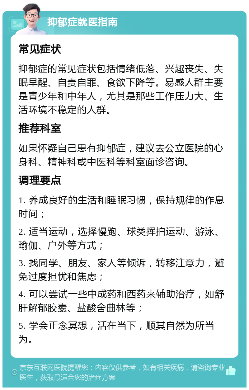 抑郁症就医指南 常见症状 抑郁症的常见症状包括情绪低落、兴趣丧失、失眠早醒、自责自罪、食欲下降等。易感人群主要是青少年和中年人，尤其是那些工作压力大、生活环境不稳定的人群。 推荐科室 如果怀疑自己患有抑郁症，建议去公立医院的心身科、精神科或中医科等科室面诊咨询。 调理要点 1. 养成良好的生活和睡眠习惯，保持规律的作息时间； 2. 适当运动，选择慢跑、球类挥拍运动、游泳、瑜伽、户外等方式； 3. 找同学、朋友、家人等倾诉，转移注意力，避免过度担忧和焦虑； 4. 可以尝试一些中成药和西药来辅助治疗，如舒肝解郁胶囊、盐酸舍曲林等； 5. 学会正念冥想，活在当下，顺其自然为所当为。