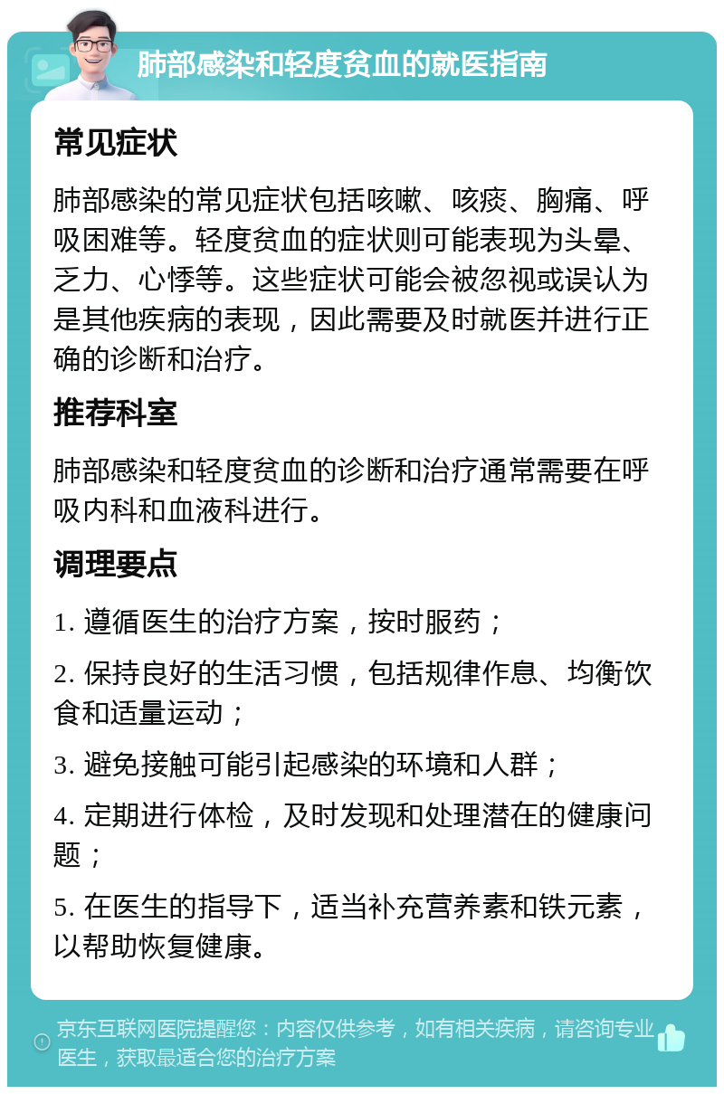 肺部感染和轻度贫血的就医指南 常见症状 肺部感染的常见症状包括咳嗽、咳痰、胸痛、呼吸困难等。轻度贫血的症状则可能表现为头晕、乏力、心悸等。这些症状可能会被忽视或误认为是其他疾病的表现，因此需要及时就医并进行正确的诊断和治疗。 推荐科室 肺部感染和轻度贫血的诊断和治疗通常需要在呼吸内科和血液科进行。 调理要点 1. 遵循医生的治疗方案，按时服药； 2. 保持良好的生活习惯，包括规律作息、均衡饮食和适量运动； 3. 避免接触可能引起感染的环境和人群； 4. 定期进行体检，及时发现和处理潜在的健康问题； 5. 在医生的指导下，适当补充营养素和铁元素，以帮助恢复健康。