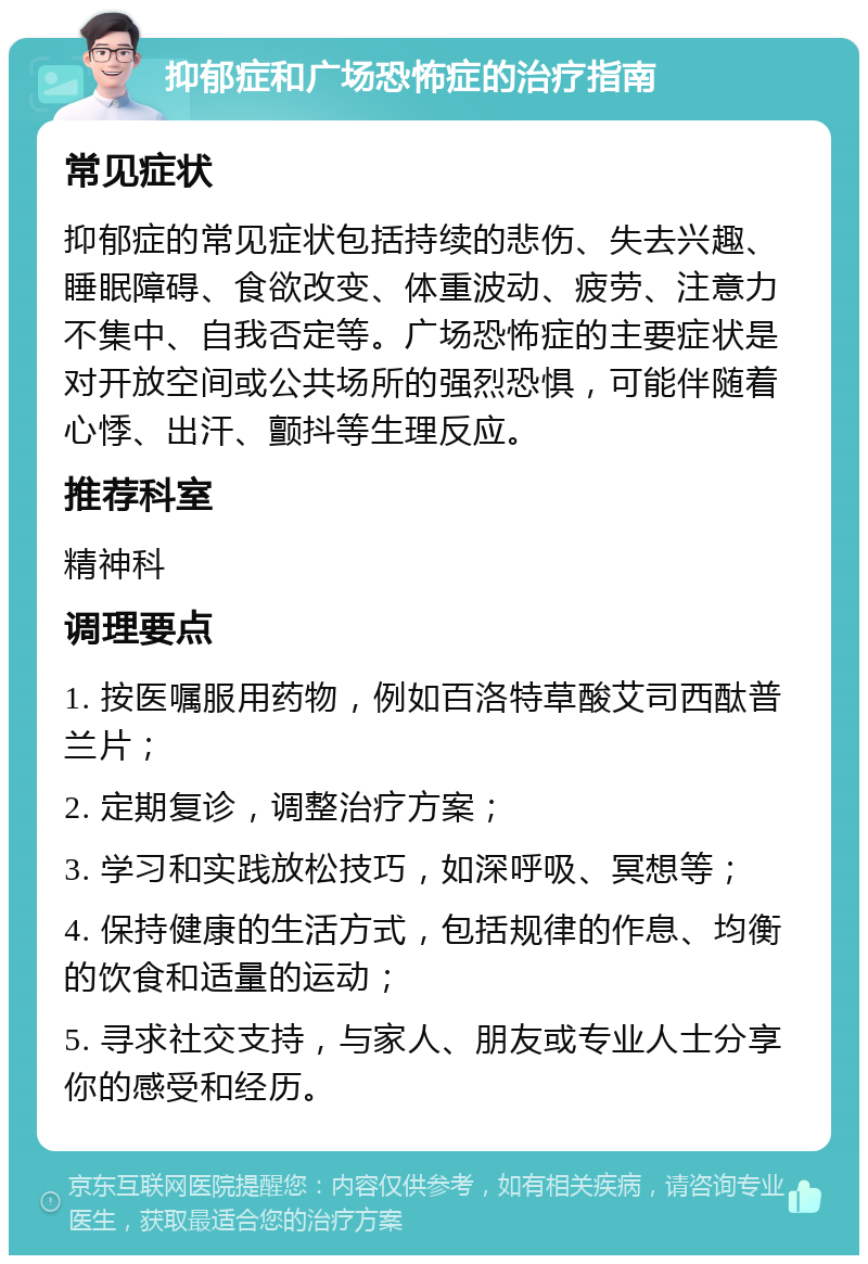 抑郁症和广场恐怖症的治疗指南 常见症状 抑郁症的常见症状包括持续的悲伤、失去兴趣、睡眠障碍、食欲改变、体重波动、疲劳、注意力不集中、自我否定等。广场恐怖症的主要症状是对开放空间或公共场所的强烈恐惧，可能伴随着心悸、出汗、颤抖等生理反应。 推荐科室 精神科 调理要点 1. 按医嘱服用药物，例如百洛特草酸艾司西酞普兰片； 2. 定期复诊，调整治疗方案； 3. 学习和实践放松技巧，如深呼吸、冥想等； 4. 保持健康的生活方式，包括规律的作息、均衡的饮食和适量的运动； 5. 寻求社交支持，与家人、朋友或专业人士分享你的感受和经历。