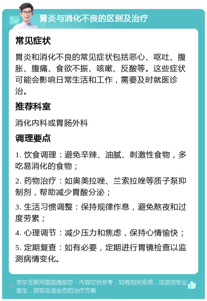 胃炎与消化不良的区别及治疗 常见症状 胃炎和消化不良的常见症状包括恶心、呕吐、腹胀、腹痛、食欲不振、咳嗽、反酸等。这些症状可能会影响日常生活和工作，需要及时就医诊治。 推荐科室 消化内科或胃肠外科 调理要点 1. 饮食调理：避免辛辣、油腻、刺激性食物，多吃易消化的食物； 2. 药物治疗：如奥美拉唑、兰索拉唑等质子泵抑制剂，帮助减少胃酸分泌； 3. 生活习惯调整：保持规律作息，避免熬夜和过度劳累； 4. 心理调节：减少压力和焦虑，保持心情愉快； 5. 定期复查：如有必要，定期进行胃镜检查以监测病情变化。