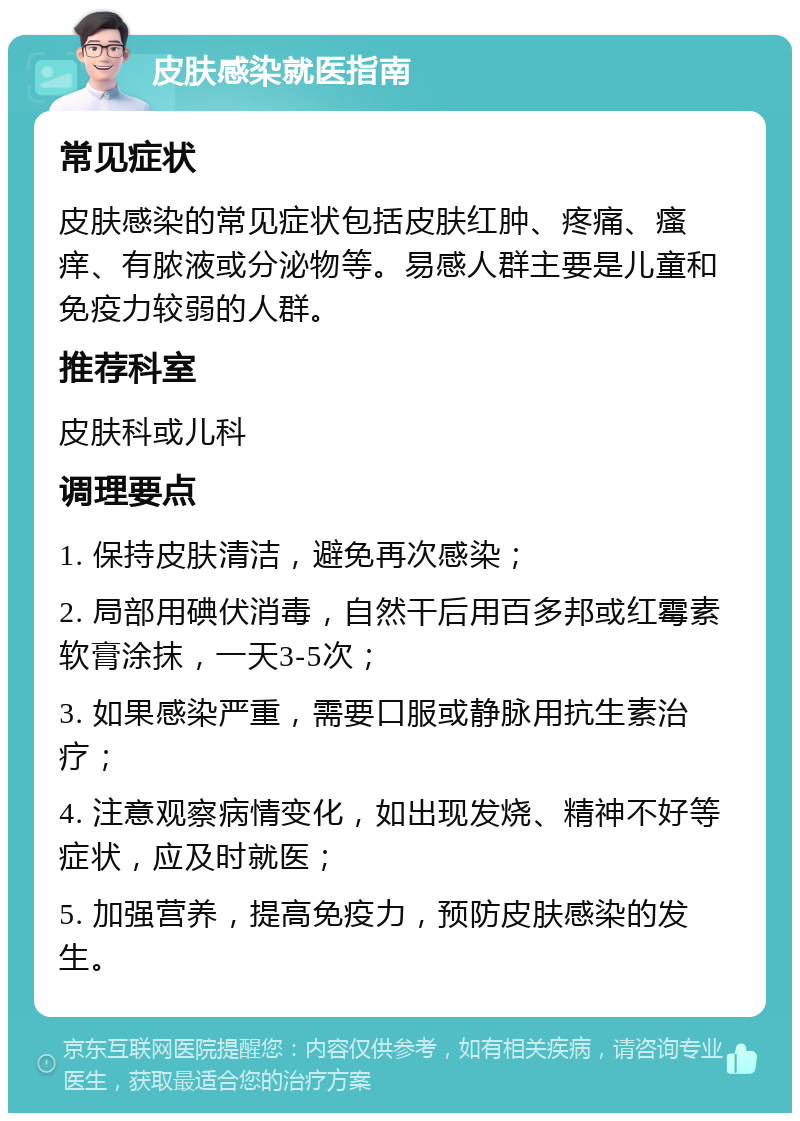 皮肤感染就医指南 常见症状 皮肤感染的常见症状包括皮肤红肿、疼痛、瘙痒、有脓液或分泌物等。易感人群主要是儿童和免疫力较弱的人群。 推荐科室 皮肤科或儿科 调理要点 1. 保持皮肤清洁，避免再次感染； 2. 局部用碘伏消毒，自然干后用百多邦或红霉素软膏涂抹，一天3-5次； 3. 如果感染严重，需要口服或静脉用抗生素治疗； 4. 注意观察病情变化，如出现发烧、精神不好等症状，应及时就医； 5. 加强营养，提高免疫力，预防皮肤感染的发生。