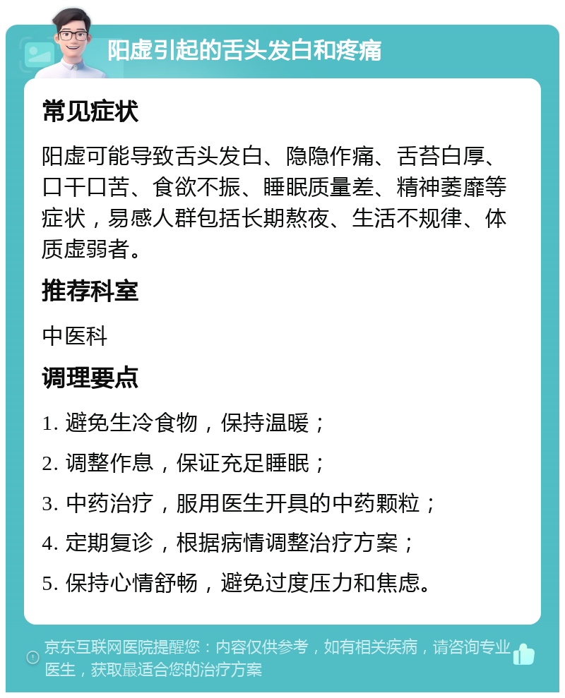 阳虚引起的舌头发白和疼痛 常见症状 阳虚可能导致舌头发白、隐隐作痛、舌苔白厚、口干口苦、食欲不振、睡眠质量差、精神萎靡等症状，易感人群包括长期熬夜、生活不规律、体质虚弱者。 推荐科室 中医科 调理要点 1. 避免生冷食物，保持温暖； 2. 调整作息，保证充足睡眠； 3. 中药治疗，服用医生开具的中药颗粒； 4. 定期复诊，根据病情调整治疗方案； 5. 保持心情舒畅，避免过度压力和焦虑。