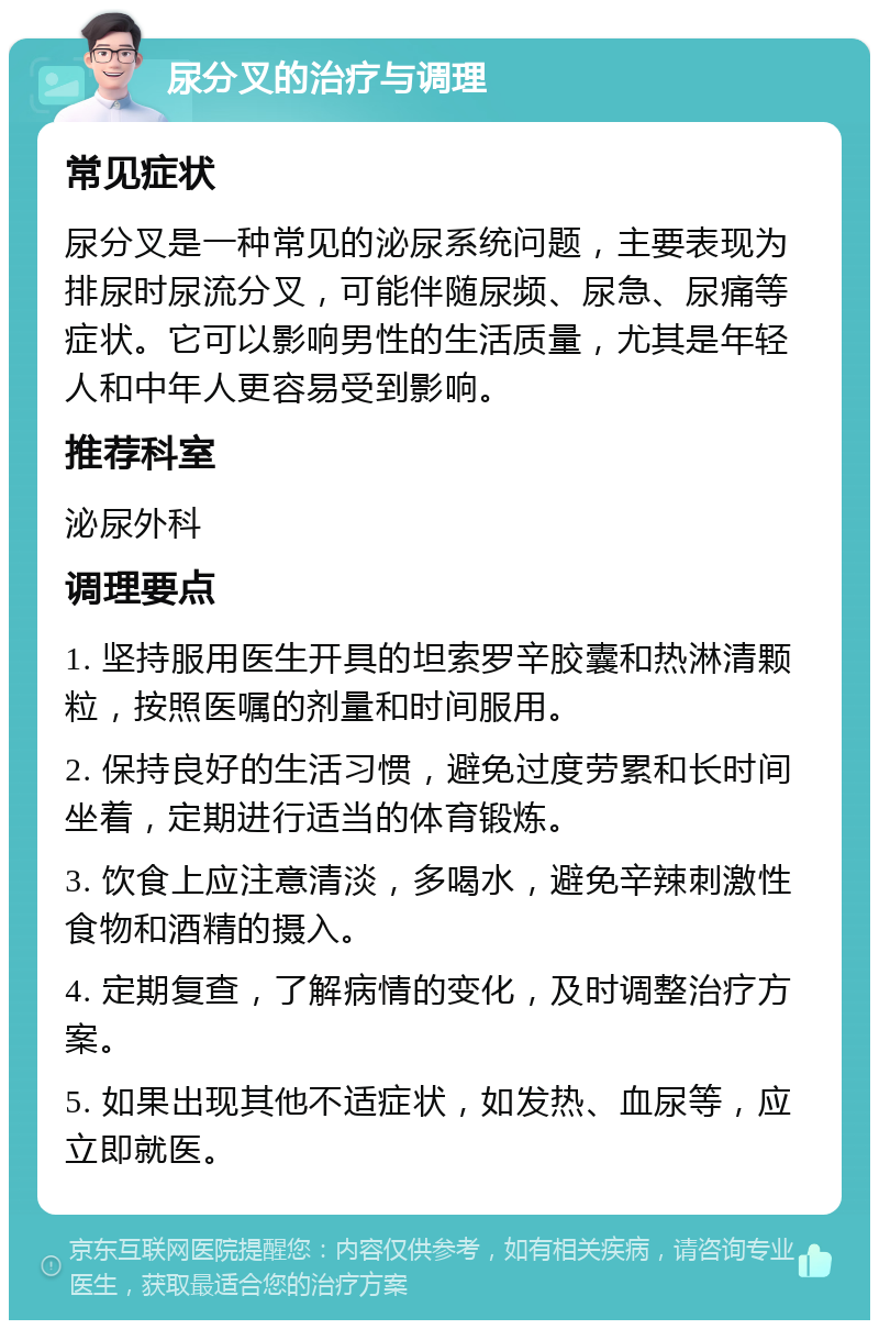 尿分叉的治疗与调理 常见症状 尿分叉是一种常见的泌尿系统问题，主要表现为排尿时尿流分叉，可能伴随尿频、尿急、尿痛等症状。它可以影响男性的生活质量，尤其是年轻人和中年人更容易受到影响。 推荐科室 泌尿外科 调理要点 1. 坚持服用医生开具的坦索罗辛胶囊和热淋清颗粒，按照医嘱的剂量和时间服用。 2. 保持良好的生活习惯，避免过度劳累和长时间坐着，定期进行适当的体育锻炼。 3. 饮食上应注意清淡，多喝水，避免辛辣刺激性食物和酒精的摄入。 4. 定期复查，了解病情的变化，及时调整治疗方案。 5. 如果出现其他不适症状，如发热、血尿等，应立即就医。