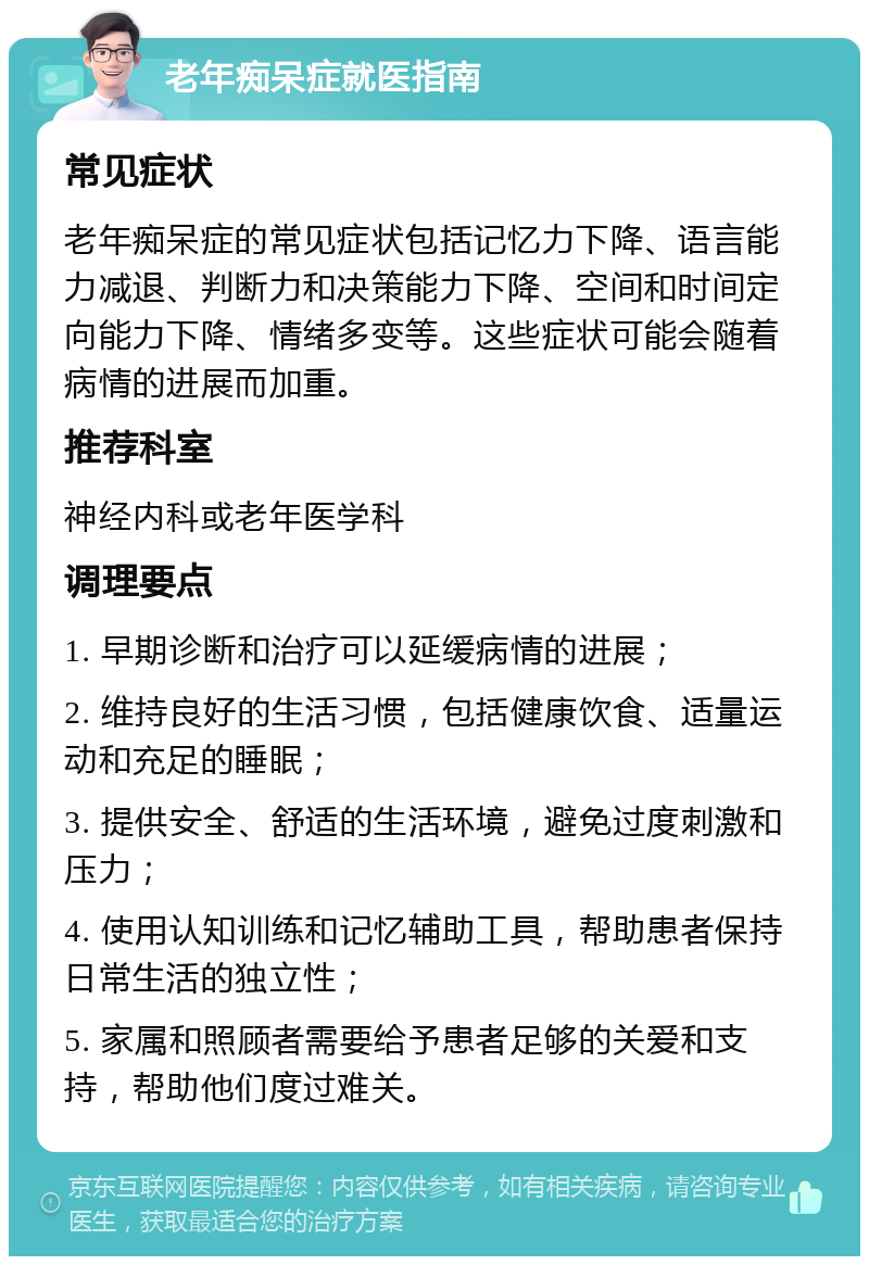 老年痴呆症就医指南 常见症状 老年痴呆症的常见症状包括记忆力下降、语言能力减退、判断力和决策能力下降、空间和时间定向能力下降、情绪多变等。这些症状可能会随着病情的进展而加重。 推荐科室 神经内科或老年医学科 调理要点 1. 早期诊断和治疗可以延缓病情的进展； 2. 维持良好的生活习惯，包括健康饮食、适量运动和充足的睡眠； 3. 提供安全、舒适的生活环境，避免过度刺激和压力； 4. 使用认知训练和记忆辅助工具，帮助患者保持日常生活的独立性； 5. 家属和照顾者需要给予患者足够的关爱和支持，帮助他们度过难关。