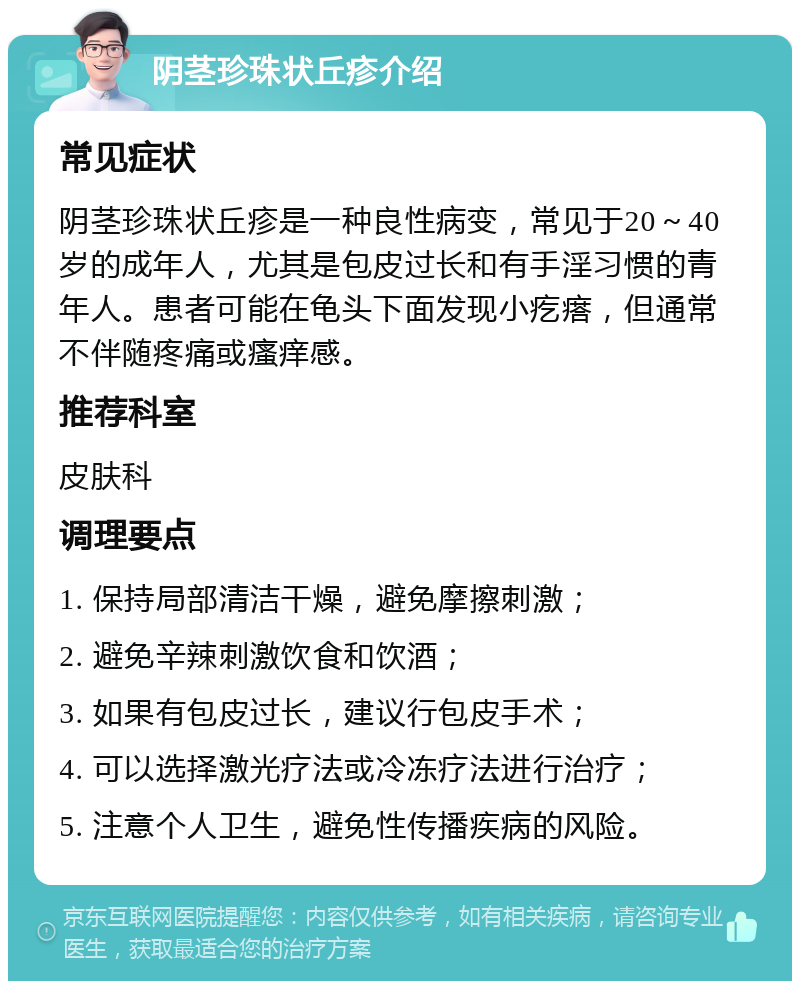 阴茎珍珠状丘疹介绍 常见症状 阴茎珍珠状丘疹是一种良性病变，常见于20～40岁的成年人，尤其是包皮过长和有手淫习惯的青年人。患者可能在龟头下面发现小疙瘩，但通常不伴随疼痛或瘙痒感。 推荐科室 皮肤科 调理要点 1. 保持局部清洁干燥，避免摩擦刺激； 2. 避免辛辣刺激饮食和饮酒； 3. 如果有包皮过长，建议行包皮手术； 4. 可以选择激光疗法或冷冻疗法进行治疗； 5. 注意个人卫生，避免性传播疾病的风险。