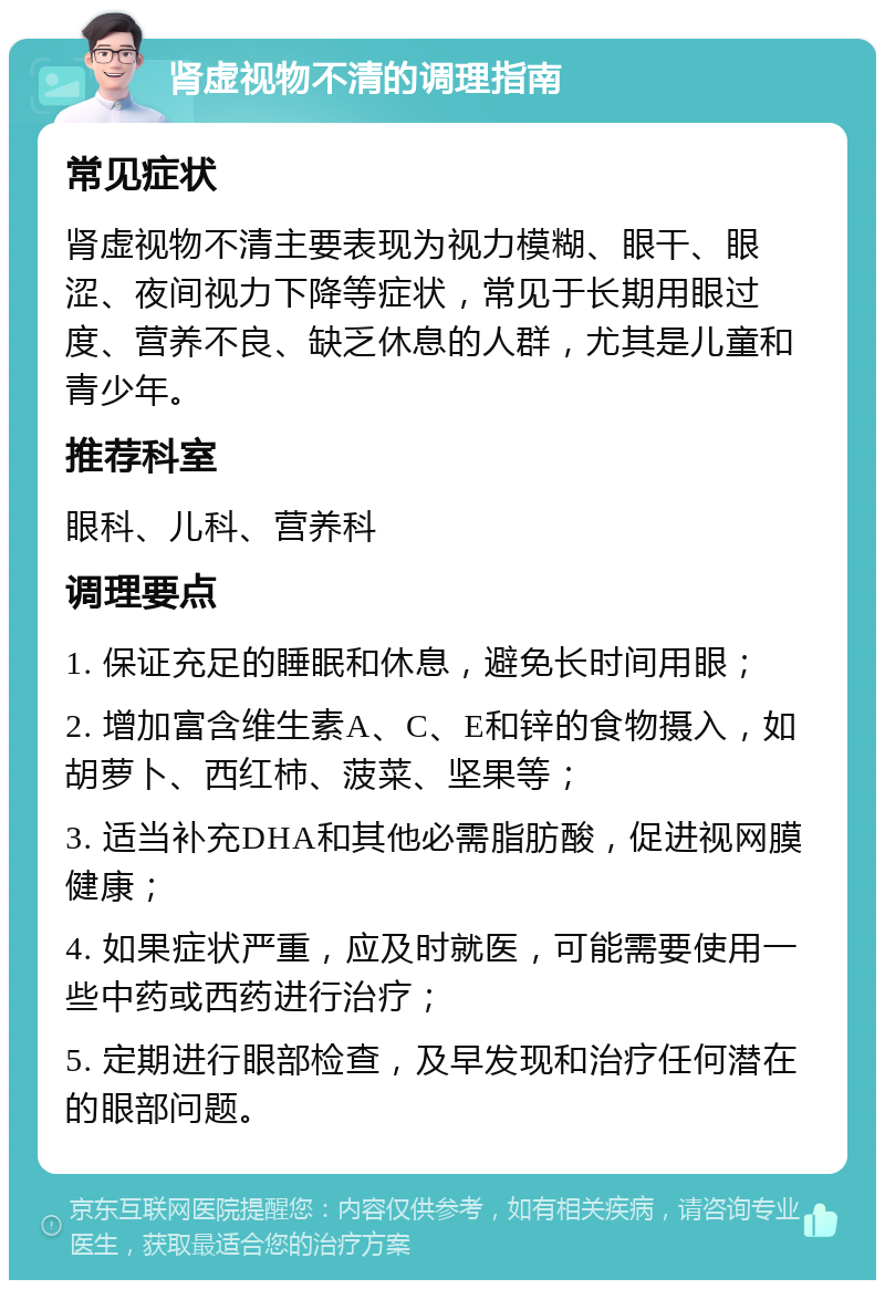 肾虚视物不清的调理指南 常见症状 肾虚视物不清主要表现为视力模糊、眼干、眼涩、夜间视力下降等症状，常见于长期用眼过度、营养不良、缺乏休息的人群，尤其是儿童和青少年。 推荐科室 眼科、儿科、营养科 调理要点 1. 保证充足的睡眠和休息，避免长时间用眼； 2. 增加富含维生素A、C、E和锌的食物摄入，如胡萝卜、西红柿、菠菜、坚果等； 3. 适当补充DHA和其他必需脂肪酸，促进视网膜健康； 4. 如果症状严重，应及时就医，可能需要使用一些中药或西药进行治疗； 5. 定期进行眼部检查，及早发现和治疗任何潜在的眼部问题。