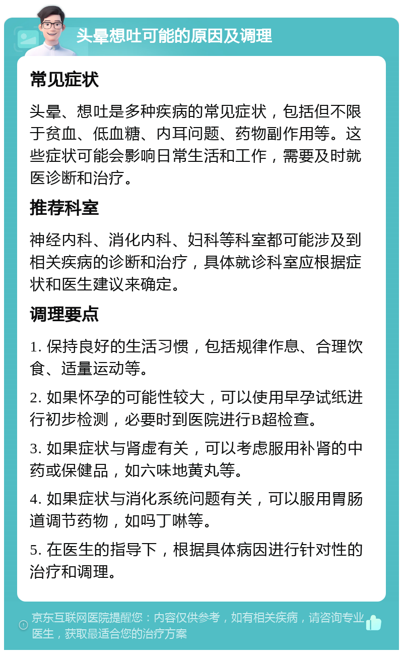 头晕想吐可能的原因及调理 常见症状 头晕、想吐是多种疾病的常见症状，包括但不限于贫血、低血糖、内耳问题、药物副作用等。这些症状可能会影响日常生活和工作，需要及时就医诊断和治疗。 推荐科室 神经内科、消化内科、妇科等科室都可能涉及到相关疾病的诊断和治疗，具体就诊科室应根据症状和医生建议来确定。 调理要点 1. 保持良好的生活习惯，包括规律作息、合理饮食、适量运动等。 2. 如果怀孕的可能性较大，可以使用早孕试纸进行初步检测，必要时到医院进行B超检查。 3. 如果症状与肾虚有关，可以考虑服用补肾的中药或保健品，如六味地黄丸等。 4. 如果症状与消化系统问题有关，可以服用胃肠道调节药物，如吗丁啉等。 5. 在医生的指导下，根据具体病因进行针对性的治疗和调理。