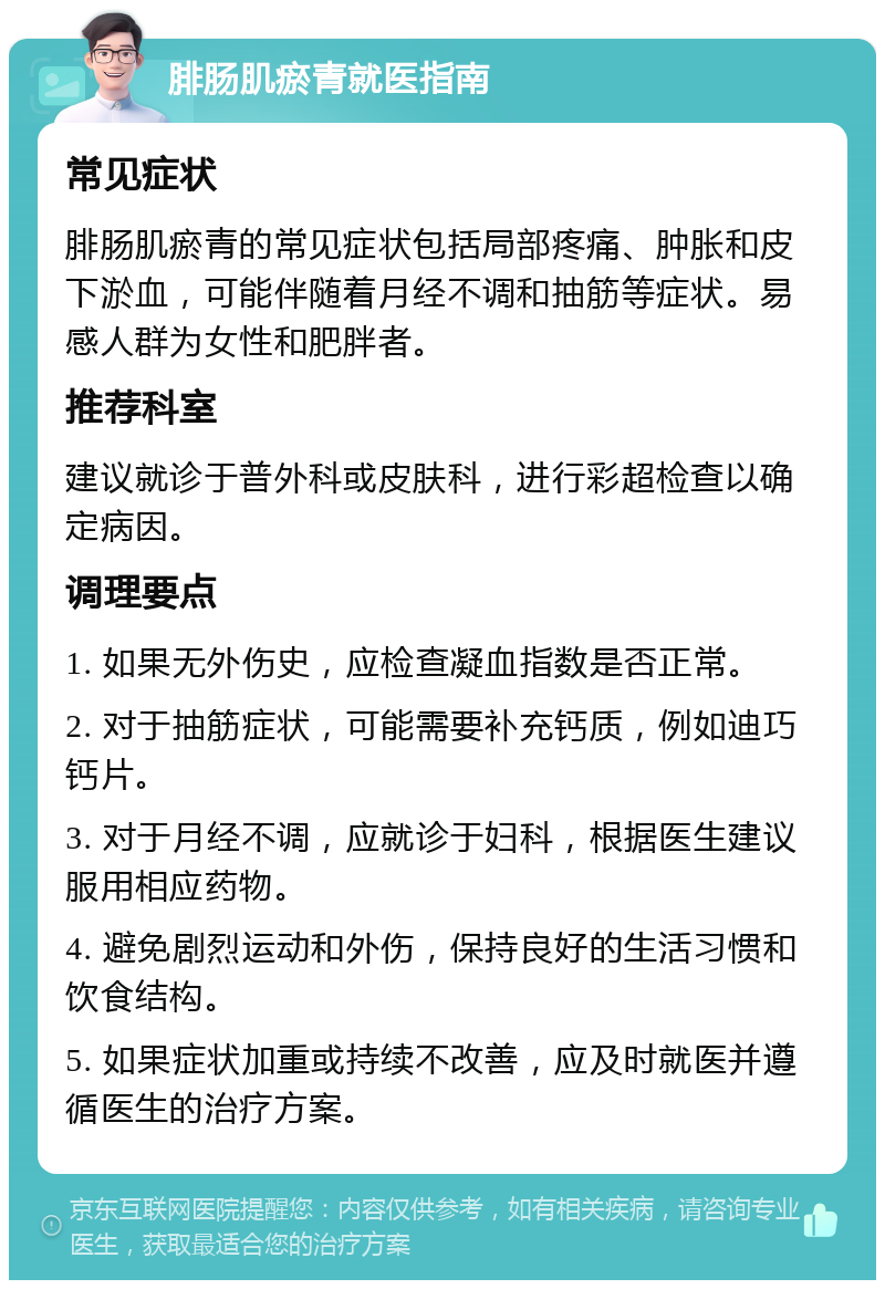 腓肠肌瘀青就医指南 常见症状 腓肠肌瘀青的常见症状包括局部疼痛、肿胀和皮下淤血，可能伴随着月经不调和抽筋等症状。易感人群为女性和肥胖者。 推荐科室 建议就诊于普外科或皮肤科，进行彩超检查以确定病因。 调理要点 1. 如果无外伤史，应检查凝血指数是否正常。 2. 对于抽筋症状，可能需要补充钙质，例如迪巧钙片。 3. 对于月经不调，应就诊于妇科，根据医生建议服用相应药物。 4. 避免剧烈运动和外伤，保持良好的生活习惯和饮食结构。 5. 如果症状加重或持续不改善，应及时就医并遵循医生的治疗方案。