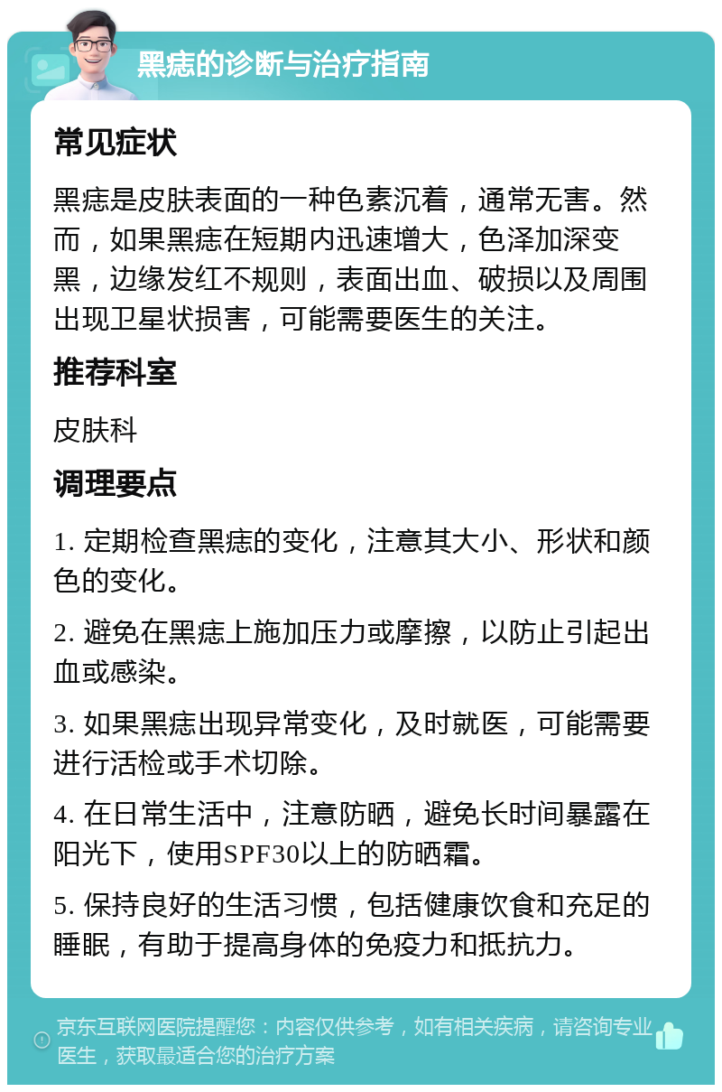 黑痣的诊断与治疗指南 常见症状 黑痣是皮肤表面的一种色素沉着，通常无害。然而，如果黑痣在短期内迅速增大，色泽加深变黑，边缘发红不规则，表面出血、破损以及周围出现卫星状损害，可能需要医生的关注。 推荐科室 皮肤科 调理要点 1. 定期检查黑痣的变化，注意其大小、形状和颜色的变化。 2. 避免在黑痣上施加压力或摩擦，以防止引起出血或感染。 3. 如果黑痣出现异常变化，及时就医，可能需要进行活检或手术切除。 4. 在日常生活中，注意防晒，避免长时间暴露在阳光下，使用SPF30以上的防晒霜。 5. 保持良好的生活习惯，包括健康饮食和充足的睡眠，有助于提高身体的免疫力和抵抗力。