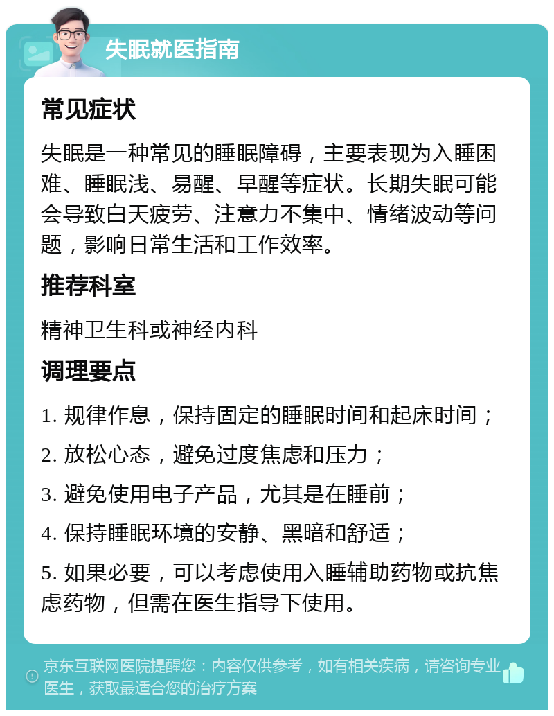 失眠就医指南 常见症状 失眠是一种常见的睡眠障碍，主要表现为入睡困难、睡眠浅、易醒、早醒等症状。长期失眠可能会导致白天疲劳、注意力不集中、情绪波动等问题，影响日常生活和工作效率。 推荐科室 精神卫生科或神经内科 调理要点 1. 规律作息，保持固定的睡眠时间和起床时间； 2. 放松心态，避免过度焦虑和压力； 3. 避免使用电子产品，尤其是在睡前； 4. 保持睡眠环境的安静、黑暗和舒适； 5. 如果必要，可以考虑使用入睡辅助药物或抗焦虑药物，但需在医生指导下使用。