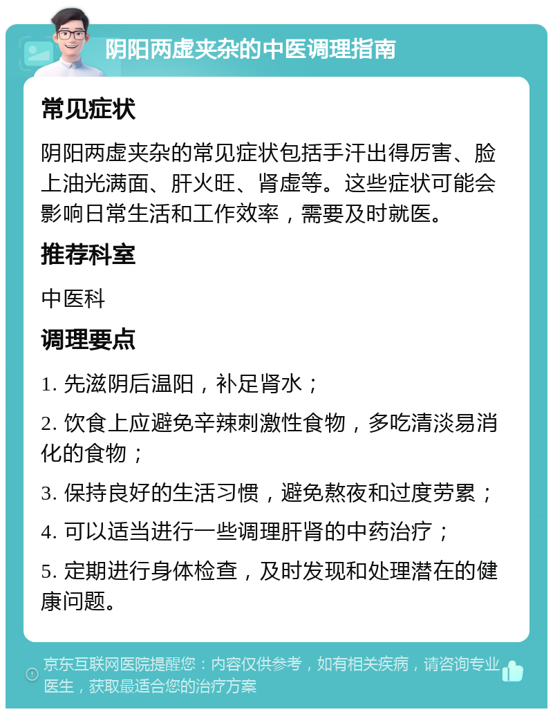 阴阳两虚夹杂的中医调理指南 常见症状 阴阳两虚夹杂的常见症状包括手汗出得厉害、脸上油光满面、肝火旺、肾虚等。这些症状可能会影响日常生活和工作效率，需要及时就医。 推荐科室 中医科 调理要点 1. 先滋阴后温阳，补足肾水； 2. 饮食上应避免辛辣刺激性食物，多吃清淡易消化的食物； 3. 保持良好的生活习惯，避免熬夜和过度劳累； 4. 可以适当进行一些调理肝肾的中药治疗； 5. 定期进行身体检查，及时发现和处理潜在的健康问题。