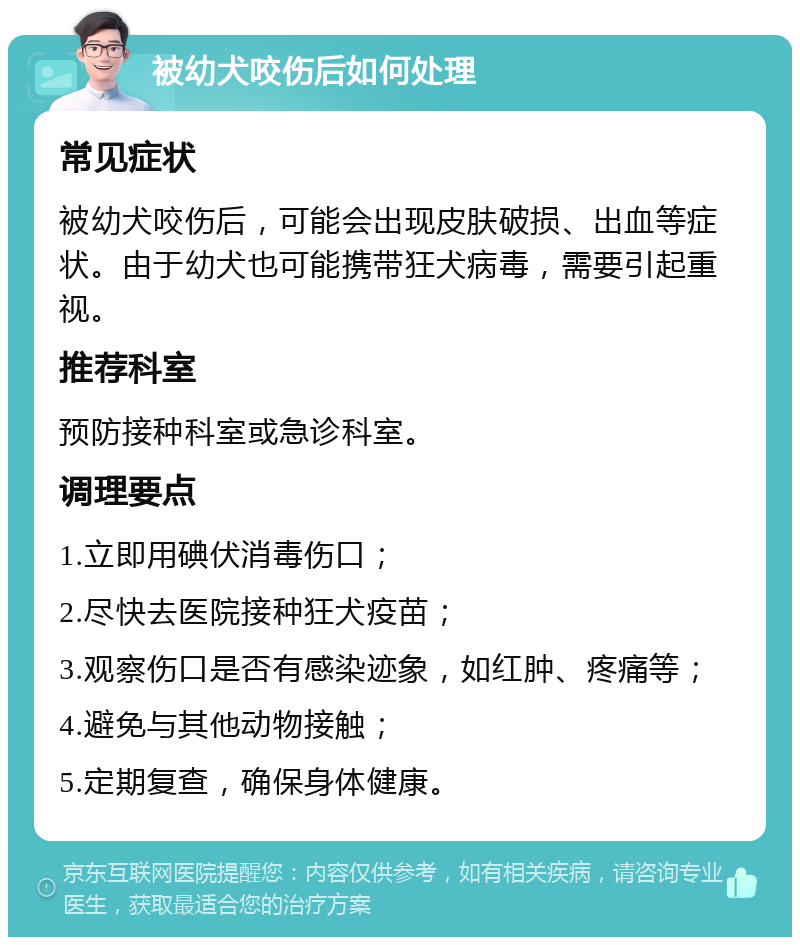 被幼犬咬伤后如何处理 常见症状 被幼犬咬伤后，可能会出现皮肤破损、出血等症状。由于幼犬也可能携带狂犬病毒，需要引起重视。 推荐科室 预防接种科室或急诊科室。 调理要点 1.立即用碘伏消毒伤口； 2.尽快去医院接种狂犬疫苗； 3.观察伤口是否有感染迹象，如红肿、疼痛等； 4.避免与其他动物接触； 5.定期复查，确保身体健康。