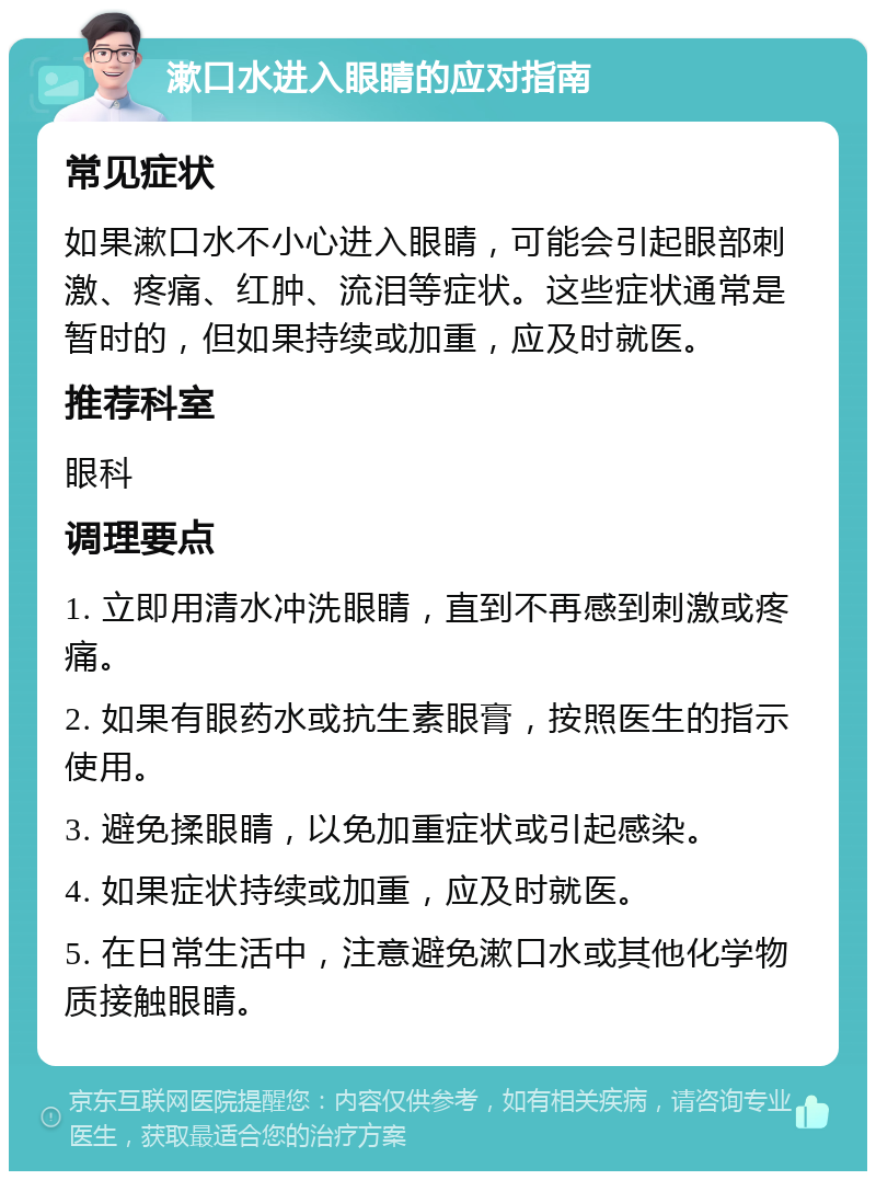 漱口水进入眼睛的应对指南 常见症状 如果漱口水不小心进入眼睛，可能会引起眼部刺激、疼痛、红肿、流泪等症状。这些症状通常是暂时的，但如果持续或加重，应及时就医。 推荐科室 眼科 调理要点 1. 立即用清水冲洗眼睛，直到不再感到刺激或疼痛。 2. 如果有眼药水或抗生素眼膏，按照医生的指示使用。 3. 避免揉眼睛，以免加重症状或引起感染。 4. 如果症状持续或加重，应及时就医。 5. 在日常生活中，注意避免漱口水或其他化学物质接触眼睛。