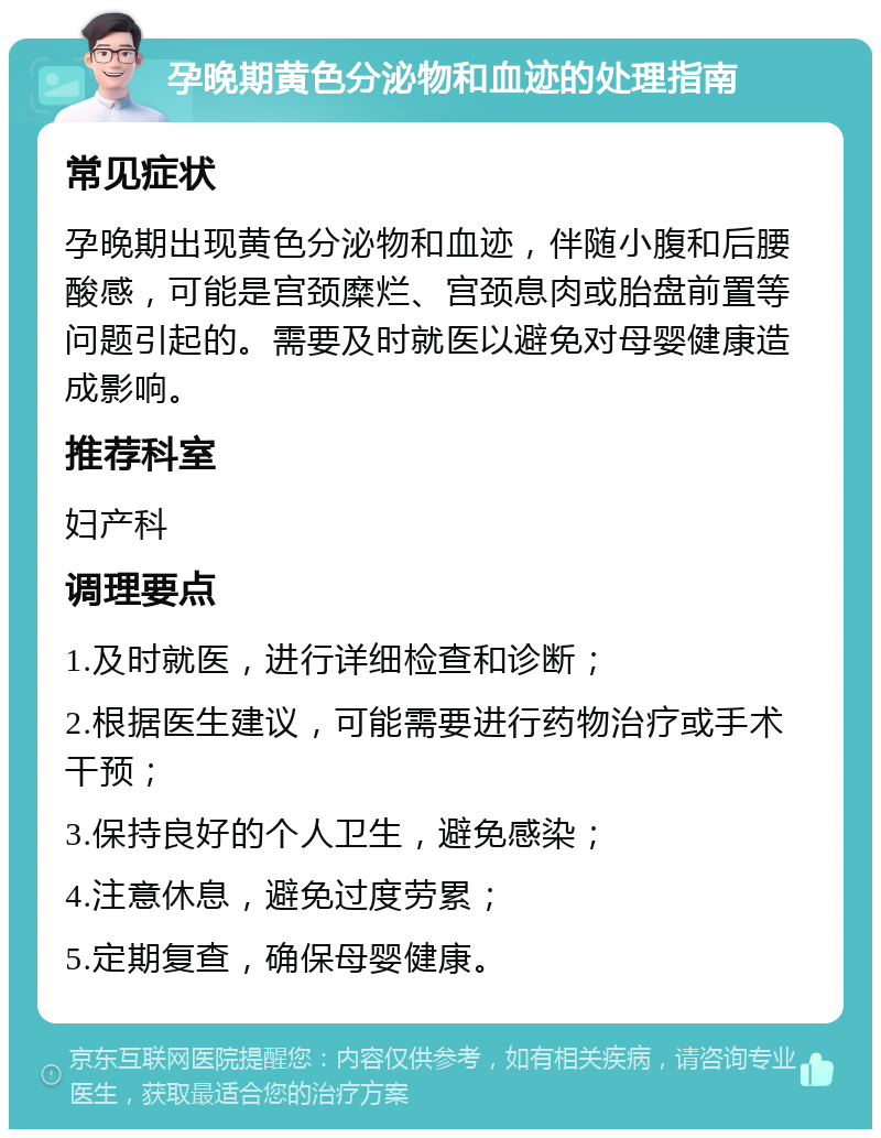 孕晚期黄色分泌物和血迹的处理指南 常见症状 孕晚期出现黄色分泌物和血迹，伴随小腹和后腰酸感，可能是宫颈糜烂、宫颈息肉或胎盘前置等问题引起的。需要及时就医以避免对母婴健康造成影响。 推荐科室 妇产科 调理要点 1.及时就医，进行详细检查和诊断； 2.根据医生建议，可能需要进行药物治疗或手术干预； 3.保持良好的个人卫生，避免感染； 4.注意休息，避免过度劳累； 5.定期复查，确保母婴健康。