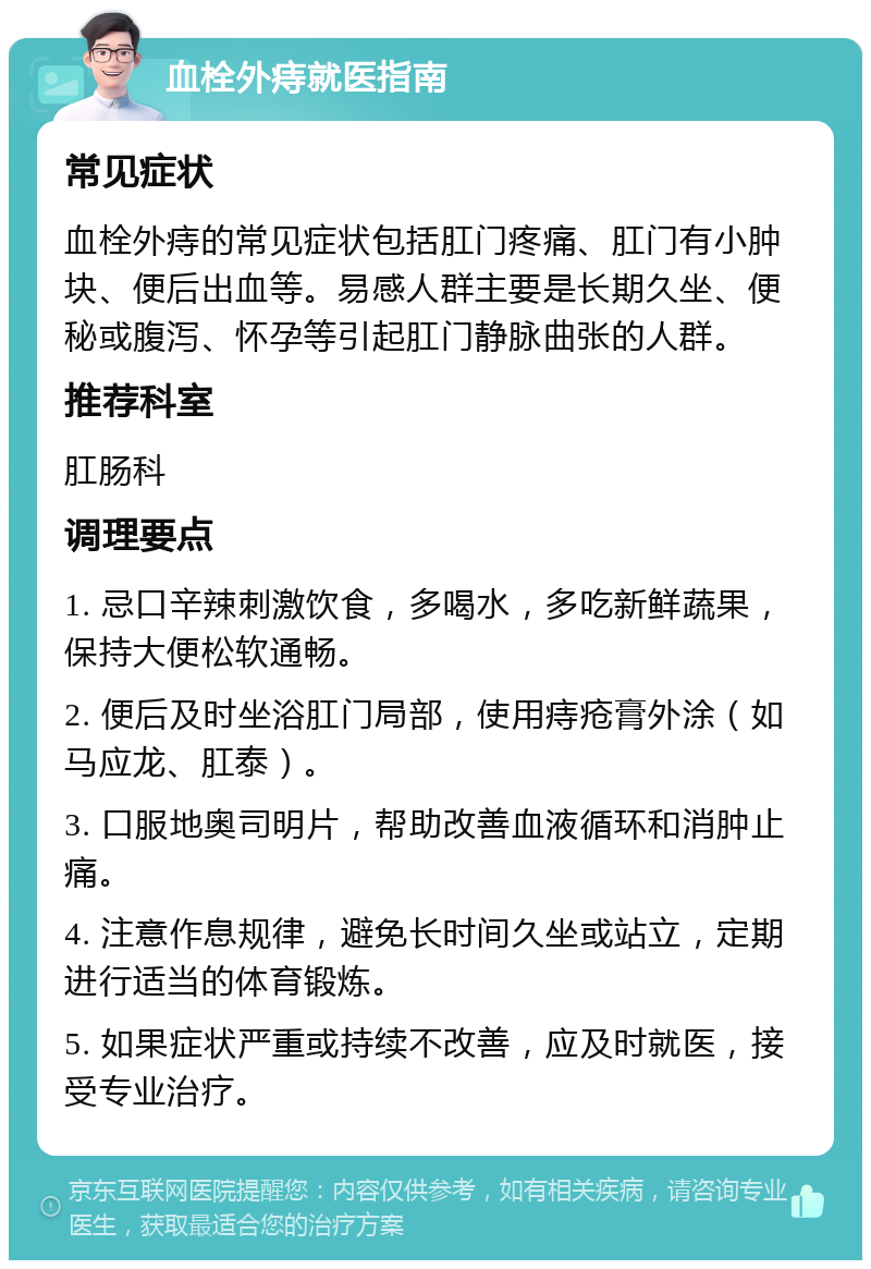 血栓外痔就医指南 常见症状 血栓外痔的常见症状包括肛门疼痛、肛门有小肿块、便后出血等。易感人群主要是长期久坐、便秘或腹泻、怀孕等引起肛门静脉曲张的人群。 推荐科室 肛肠科 调理要点 1. 忌口辛辣刺激饮食，多喝水，多吃新鲜蔬果，保持大便松软通畅。 2. 便后及时坐浴肛门局部，使用痔疮膏外涂（如马应龙、肛泰）。 3. 口服地奥司明片，帮助改善血液循环和消肿止痛。 4. 注意作息规律，避免长时间久坐或站立，定期进行适当的体育锻炼。 5. 如果症状严重或持续不改善，应及时就医，接受专业治疗。