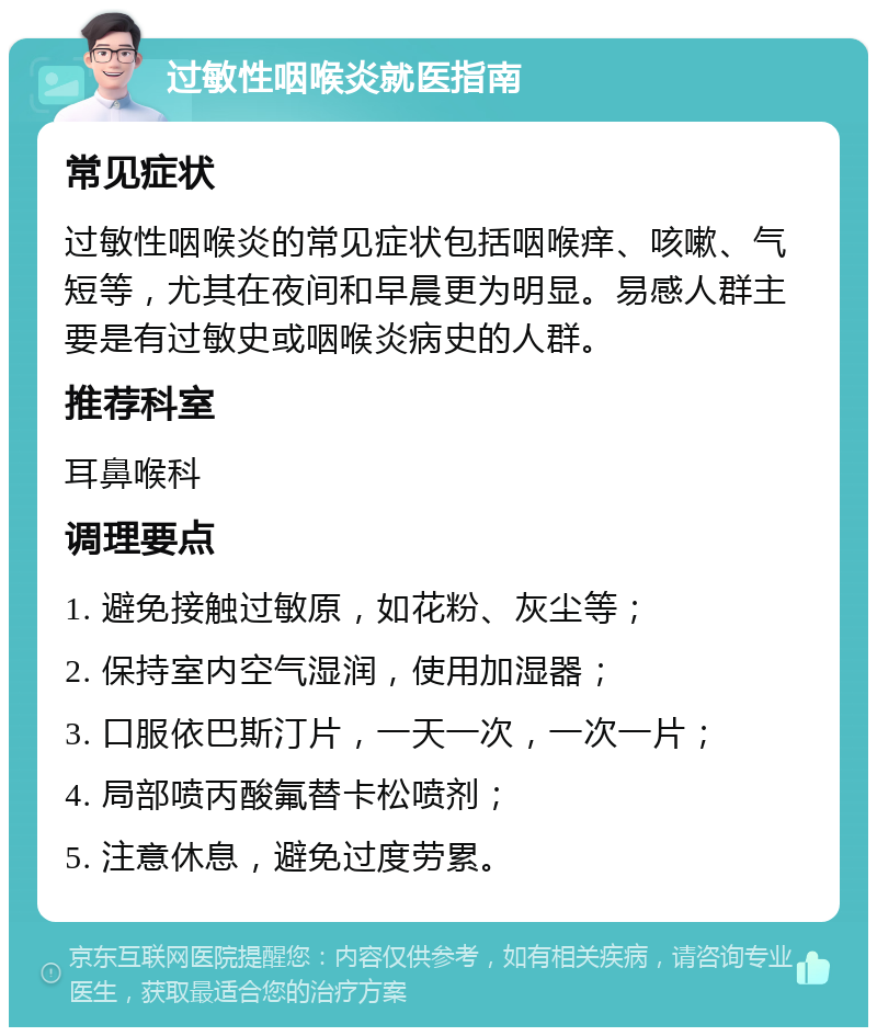 过敏性咽喉炎就医指南 常见症状 过敏性咽喉炎的常见症状包括咽喉痒、咳嗽、气短等，尤其在夜间和早晨更为明显。易感人群主要是有过敏史或咽喉炎病史的人群。 推荐科室 耳鼻喉科 调理要点 1. 避免接触过敏原，如花粉、灰尘等； 2. 保持室内空气湿润，使用加湿器； 3. 口服依巴斯汀片，一天一次，一次一片； 4. 局部喷丙酸氟替卡松喷剂； 5. 注意休息，避免过度劳累。