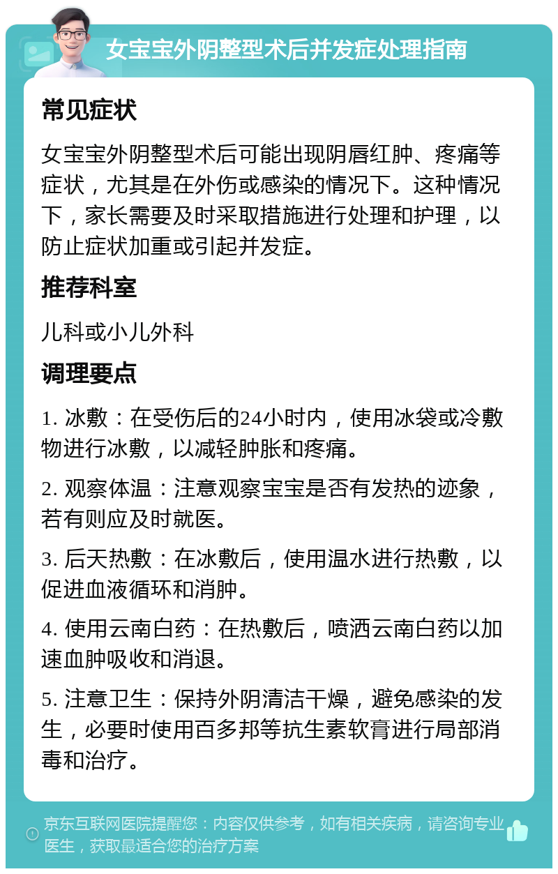 女宝宝外阴整型术后并发症处理指南 常见症状 女宝宝外阴整型术后可能出现阴唇红肿、疼痛等症状，尤其是在外伤或感染的情况下。这种情况下，家长需要及时采取措施进行处理和护理，以防止症状加重或引起并发症。 推荐科室 儿科或小儿外科 调理要点 1. 冰敷：在受伤后的24小时内，使用冰袋或冷敷物进行冰敷，以减轻肿胀和疼痛。 2. 观察体温：注意观察宝宝是否有发热的迹象，若有则应及时就医。 3. 后天热敷：在冰敷后，使用温水进行热敷，以促进血液循环和消肿。 4. 使用云南白药：在热敷后，喷洒云南白药以加速血肿吸收和消退。 5. 注意卫生：保持外阴清洁干燥，避免感染的发生，必要时使用百多邦等抗生素软膏进行局部消毒和治疗。