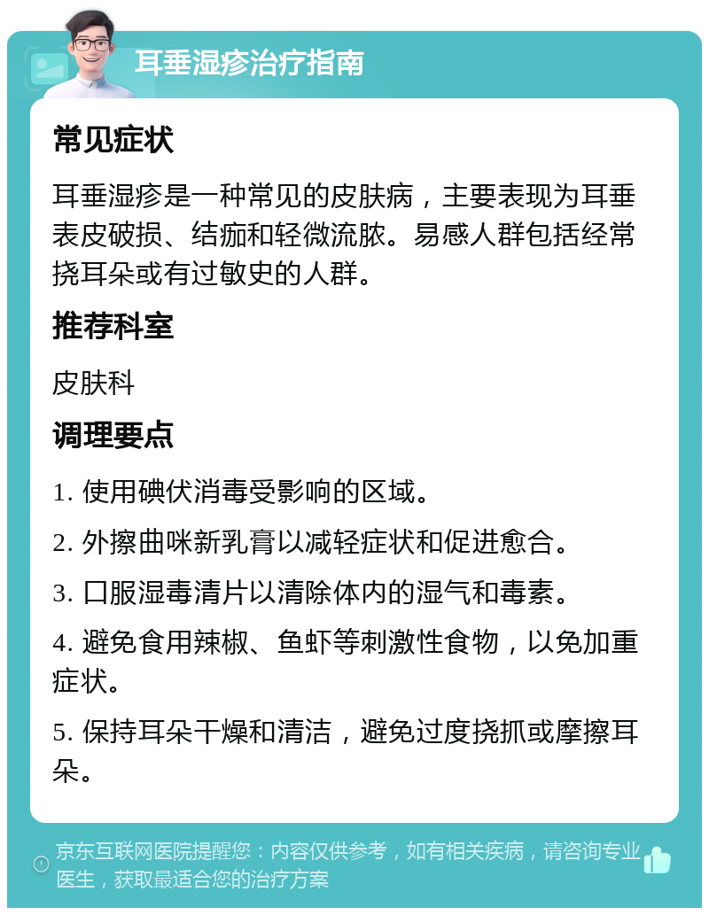 耳垂湿疹治疗指南 常见症状 耳垂湿疹是一种常见的皮肤病，主要表现为耳垂表皮破损、结痂和轻微流脓。易感人群包括经常挠耳朵或有过敏史的人群。 推荐科室 皮肤科 调理要点 1. 使用碘伏消毒受影响的区域。 2. 外擦曲咪新乳膏以减轻症状和促进愈合。 3. 口服湿毒清片以清除体内的湿气和毒素。 4. 避免食用辣椒、鱼虾等刺激性食物，以免加重症状。 5. 保持耳朵干燥和清洁，避免过度挠抓或摩擦耳朵。