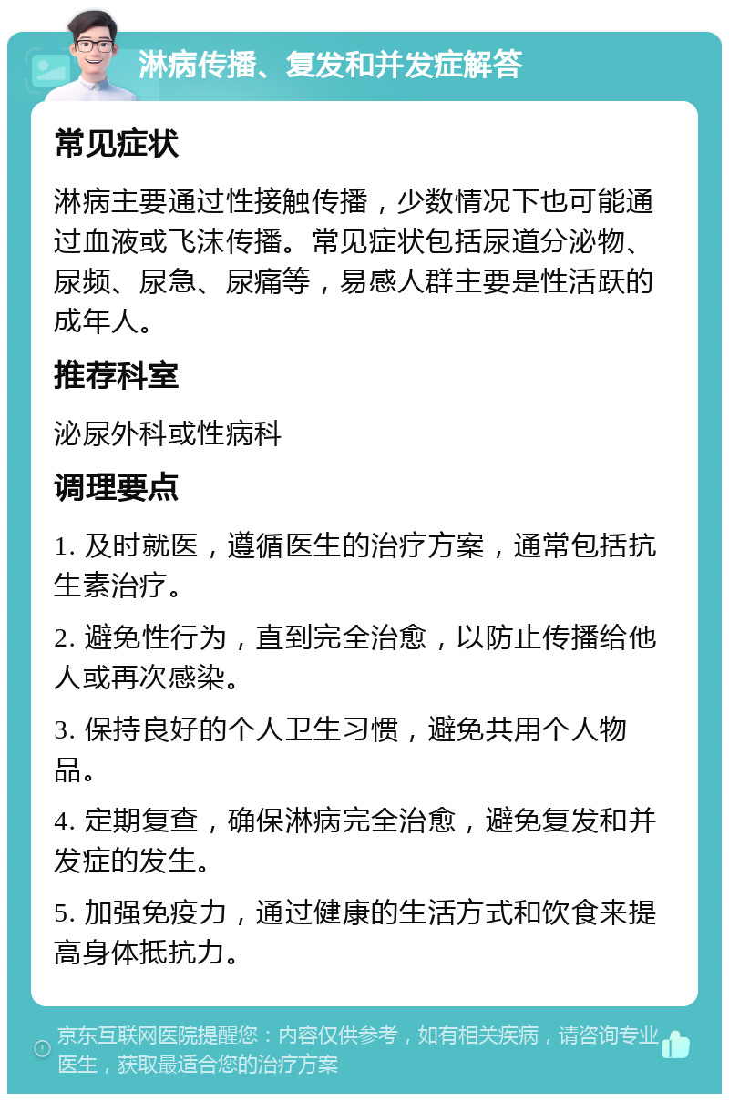 淋病传播、复发和并发症解答 常见症状 淋病主要通过性接触传播，少数情况下也可能通过血液或飞沫传播。常见症状包括尿道分泌物、尿频、尿急、尿痛等，易感人群主要是性活跃的成年人。 推荐科室 泌尿外科或性病科 调理要点 1. 及时就医，遵循医生的治疗方案，通常包括抗生素治疗。 2. 避免性行为，直到完全治愈，以防止传播给他人或再次感染。 3. 保持良好的个人卫生习惯，避免共用个人物品。 4. 定期复查，确保淋病完全治愈，避免复发和并发症的发生。 5. 加强免疫力，通过健康的生活方式和饮食来提高身体抵抗力。