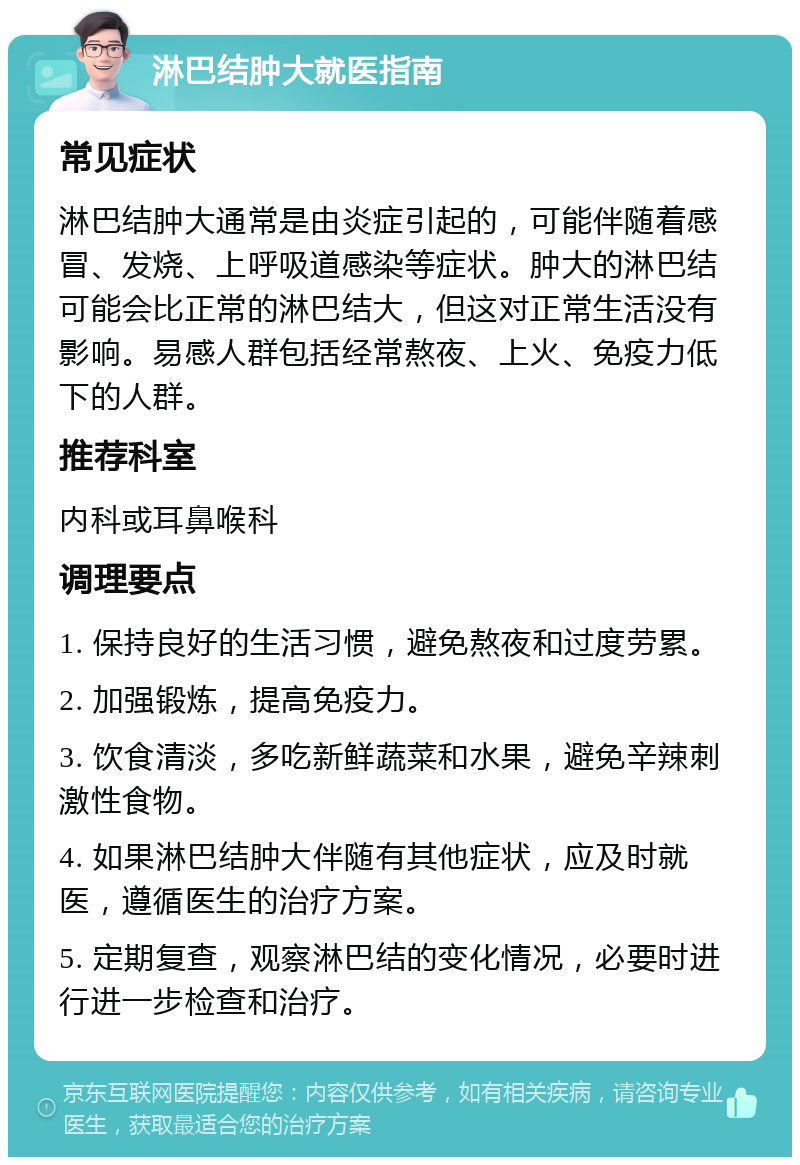 淋巴结肿大就医指南 常见症状 淋巴结肿大通常是由炎症引起的，可能伴随着感冒、发烧、上呼吸道感染等症状。肿大的淋巴结可能会比正常的淋巴结大，但这对正常生活没有影响。易感人群包括经常熬夜、上火、免疫力低下的人群。 推荐科室 内科或耳鼻喉科 调理要点 1. 保持良好的生活习惯，避免熬夜和过度劳累。 2. 加强锻炼，提高免疫力。 3. 饮食清淡，多吃新鲜蔬菜和水果，避免辛辣刺激性食物。 4. 如果淋巴结肿大伴随有其他症状，应及时就医，遵循医生的治疗方案。 5. 定期复查，观察淋巴结的变化情况，必要时进行进一步检查和治疗。