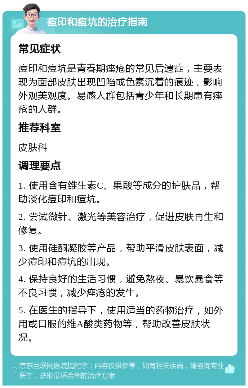 痘印和痘坑的治疗指南 常见症状 痘印和痘坑是青春期痤疮的常见后遗症，主要表现为面部皮肤出现凹陷或色素沉着的痕迹，影响外观美观度。易感人群包括青少年和长期患有痤疮的人群。 推荐科室 皮肤科 调理要点 1. 使用含有维生素C、果酸等成分的护肤品，帮助淡化痘印和痘坑。 2. 尝试微针、激光等美容治疗，促进皮肤再生和修复。 3. 使用硅酮凝胶等产品，帮助平滑皮肤表面，减少痘印和痘坑的出现。 4. 保持良好的生活习惯，避免熬夜、暴饮暴食等不良习惯，减少痤疮的发生。 5. 在医生的指导下，使用适当的药物治疗，如外用或口服的维A酸类药物等，帮助改善皮肤状况。