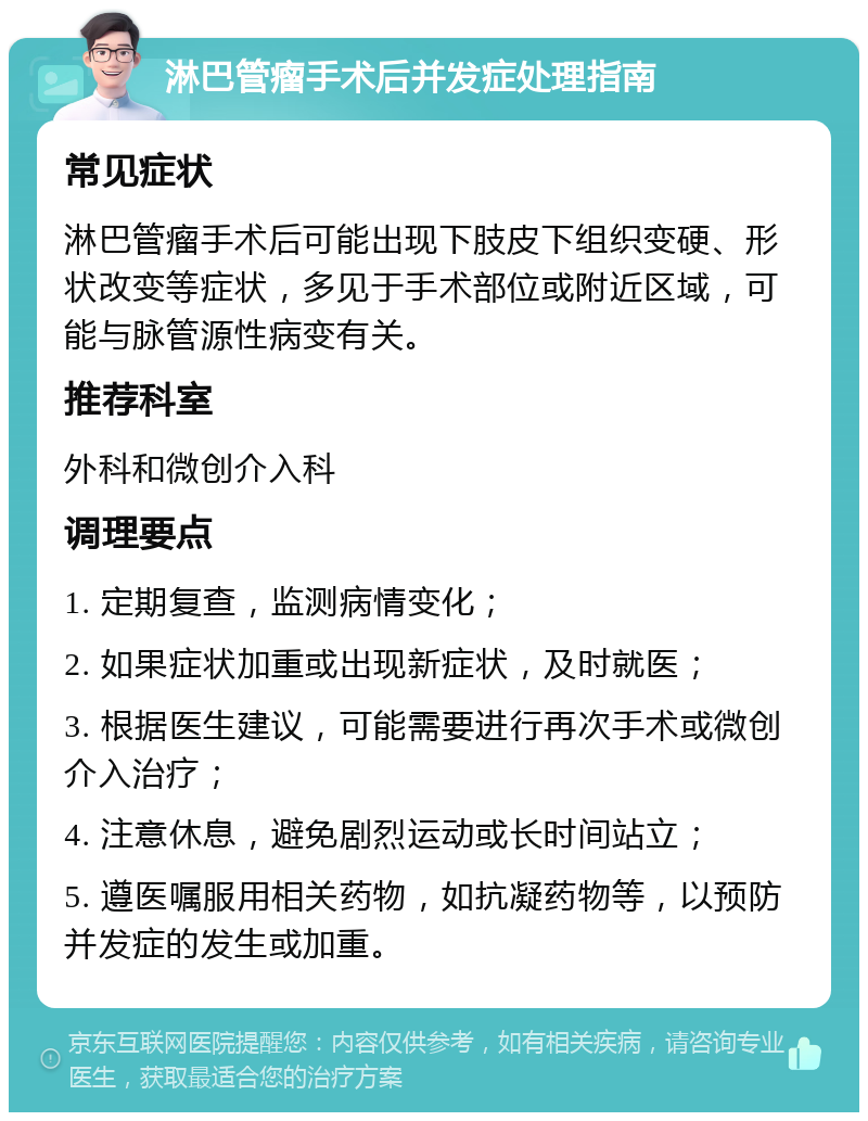 淋巴管瘤手术后并发症处理指南 常见症状 淋巴管瘤手术后可能出现下肢皮下组织变硬、形状改变等症状，多见于手术部位或附近区域，可能与脉管源性病变有关。 推荐科室 外科和微创介入科 调理要点 1. 定期复查，监测病情变化； 2. 如果症状加重或出现新症状，及时就医； 3. 根据医生建议，可能需要进行再次手术或微创介入治疗； 4. 注意休息，避免剧烈运动或长时间站立； 5. 遵医嘱服用相关药物，如抗凝药物等，以预防并发症的发生或加重。