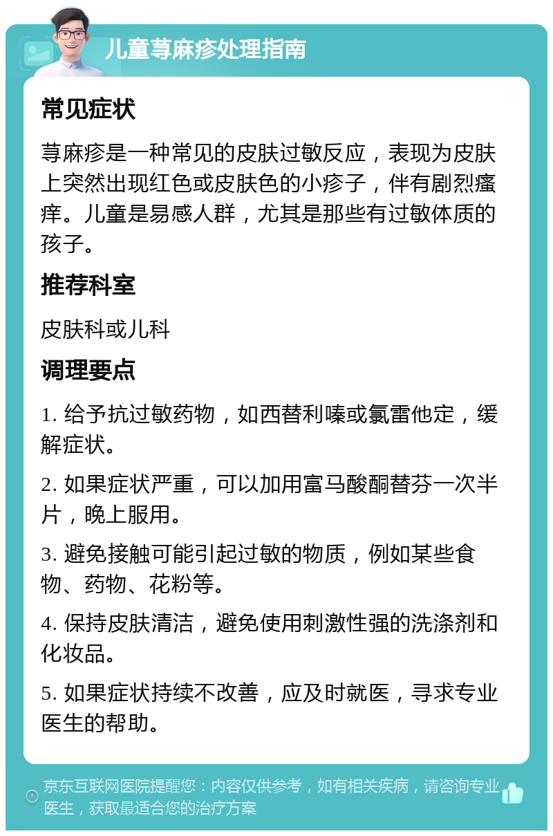 儿童荨麻疹处理指南 常见症状 荨麻疹是一种常见的皮肤过敏反应，表现为皮肤上突然出现红色或皮肤色的小疹子，伴有剧烈瘙痒。儿童是易感人群，尤其是那些有过敏体质的孩子。 推荐科室 皮肤科或儿科 调理要点 1. 给予抗过敏药物，如西替利嗪或氯雷他定，缓解症状。 2. 如果症状严重，可以加用富马酸酮替芬一次半片，晚上服用。 3. 避免接触可能引起过敏的物质，例如某些食物、药物、花粉等。 4. 保持皮肤清洁，避免使用刺激性强的洗涤剂和化妆品。 5. 如果症状持续不改善，应及时就医，寻求专业医生的帮助。