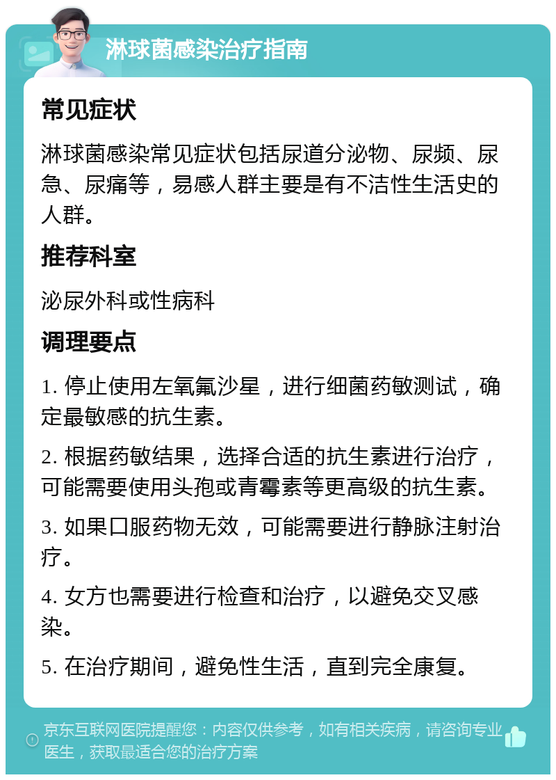 淋球菌感染治疗指南 常见症状 淋球菌感染常见症状包括尿道分泌物、尿频、尿急、尿痛等，易感人群主要是有不洁性生活史的人群。 推荐科室 泌尿外科或性病科 调理要点 1. 停止使用左氧氟沙星，进行细菌药敏测试，确定最敏感的抗生素。 2. 根据药敏结果，选择合适的抗生素进行治疗，可能需要使用头孢或青霉素等更高级的抗生素。 3. 如果口服药物无效，可能需要进行静脉注射治疗。 4. 女方也需要进行检查和治疗，以避免交叉感染。 5. 在治疗期间，避免性生活，直到完全康复。