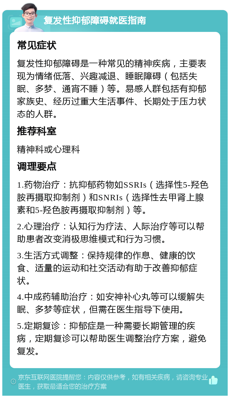 复发性抑郁障碍就医指南 常见症状 复发性抑郁障碍是一种常见的精神疾病，主要表现为情绪低落、兴趣减退、睡眠障碍（包括失眠、多梦、通宵不睡）等。易感人群包括有抑郁家族史、经历过重大生活事件、长期处于压力状态的人群。 推荐科室 精神科或心理科 调理要点 1.药物治疗：抗抑郁药物如SSRIs（选择性5-羟色胺再摄取抑制剂）和SNRIs（选择性去甲肾上腺素和5-羟色胺再摄取抑制剂）等。 2.心理治疗：认知行为疗法、人际治疗等可以帮助患者改变消极思维模式和行为习惯。 3.生活方式调整：保持规律的作息、健康的饮食、适量的运动和社交活动有助于改善抑郁症状。 4.中成药辅助治疗：如安神补心丸等可以缓解失眠、多梦等症状，但需在医生指导下使用。 5.定期复诊：抑郁症是一种需要长期管理的疾病，定期复诊可以帮助医生调整治疗方案，避免复发。