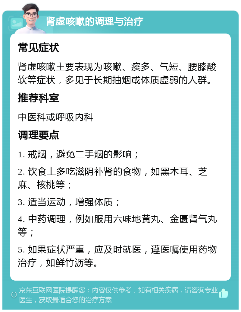 肾虚咳嗽的调理与治疗 常见症状 肾虚咳嗽主要表现为咳嗽、痰多、气短、腰膝酸软等症状，多见于长期抽烟或体质虚弱的人群。 推荐科室 中医科或呼吸内科 调理要点 1. 戒烟，避免二手烟的影响； 2. 饮食上多吃滋阴补肾的食物，如黑木耳、芝麻、核桃等； 3. 适当运动，增强体质； 4. 中药调理，例如服用六味地黄丸、金匮肾气丸等； 5. 如果症状严重，应及时就医，遵医嘱使用药物治疗，如鲜竹沥等。