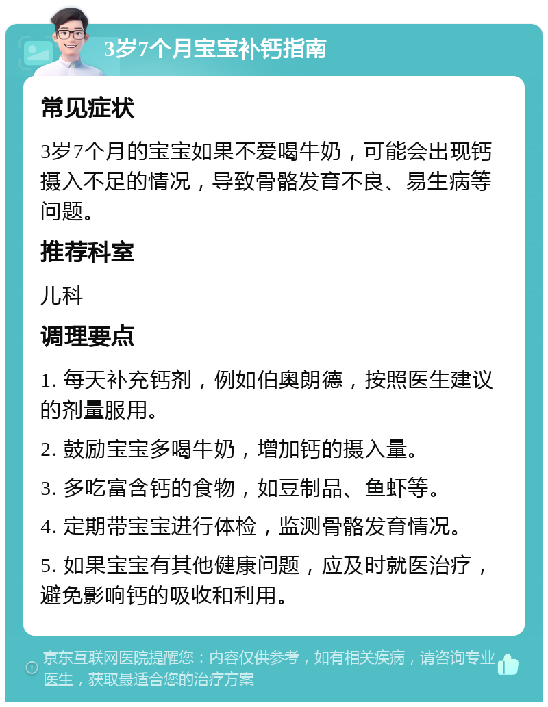 3岁7个月宝宝补钙指南 常见症状 3岁7个月的宝宝如果不爱喝牛奶，可能会出现钙摄入不足的情况，导致骨骼发育不良、易生病等问题。 推荐科室 儿科 调理要点 1. 每天补充钙剂，例如伯奥朗德，按照医生建议的剂量服用。 2. 鼓励宝宝多喝牛奶，增加钙的摄入量。 3. 多吃富含钙的食物，如豆制品、鱼虾等。 4. 定期带宝宝进行体检，监测骨骼发育情况。 5. 如果宝宝有其他健康问题，应及时就医治疗，避免影响钙的吸收和利用。