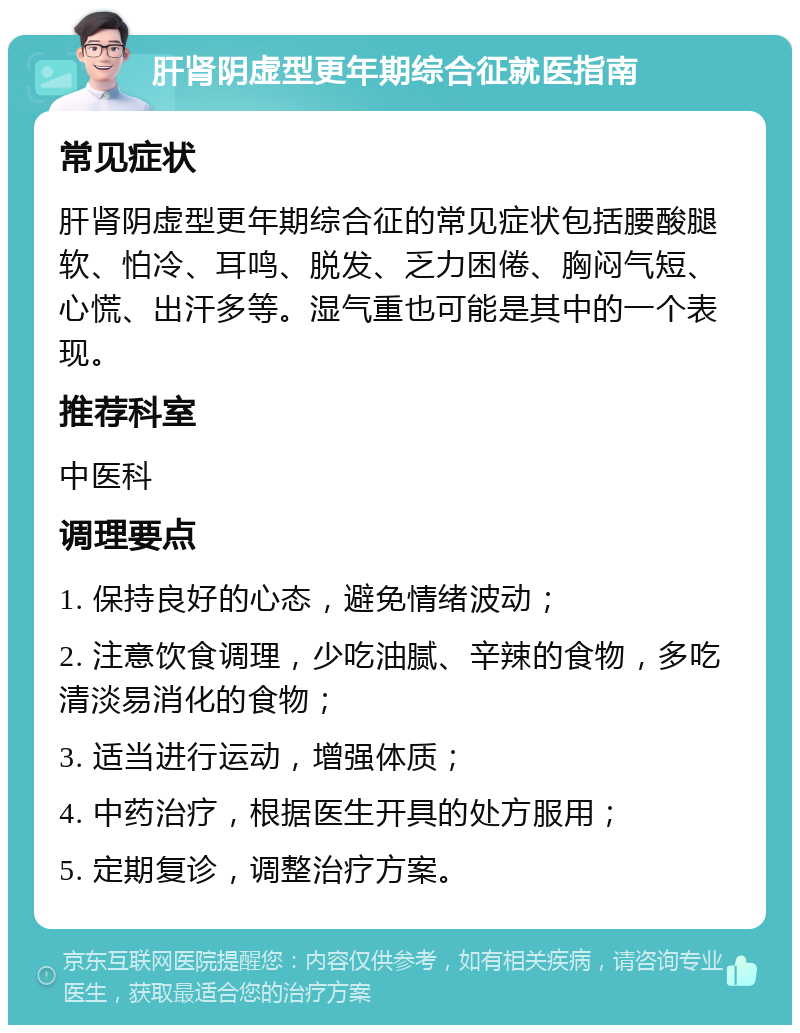 肝肾阴虚型更年期综合征就医指南 常见症状 肝肾阴虚型更年期综合征的常见症状包括腰酸腿软、怕冷、耳鸣、脱发、乏力困倦、胸闷气短、心慌、出汗多等。湿气重也可能是其中的一个表现。 推荐科室 中医科 调理要点 1. 保持良好的心态，避免情绪波动； 2. 注意饮食调理，少吃油腻、辛辣的食物，多吃清淡易消化的食物； 3. 适当进行运动，增强体质； 4. 中药治疗，根据医生开具的处方服用； 5. 定期复诊，调整治疗方案。